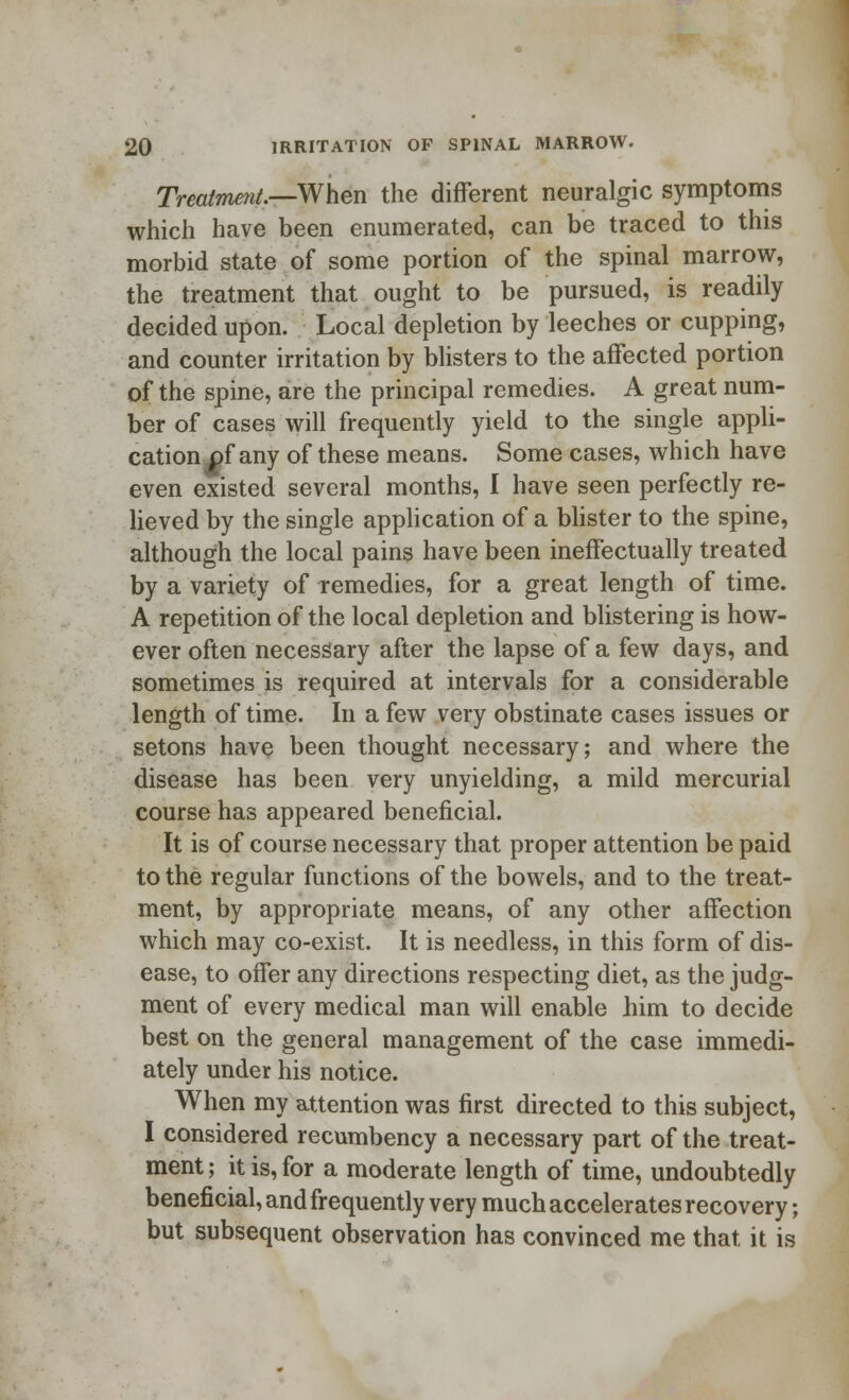 Treatment.—When the different neuralgic symptoms which have been enumerated, can be traced to this morbid state of some portion of the spinal marrow, the treatment that ought to be pursued, is readily decided upon. Local depletion by leeches or cupping, and counter irritation by blisters to the affected portion of the spine, are the principal remedies. A great num- ber of cases will frequently yield to the single appli- cation of any of these means. Some cases, which have even existed several months, I have seen perfectly re- lieved by the single application of a blister to the spine, although the local pains have been ineffectually treated by a variety of remedies, for a great length of time. A repetition of the local depletion and blistering is how- ever often necessary after the lapse of a few days, and sometimes is required at intervals for a considerable length of time. In a few very obstinate cases issues or setons have been thought necessary; and where the disease has been very unyielding, a mild mercurial course has appeared beneficial. It is of course necessary that proper attention be paid to the regular functions of the bowels, and to the treat- ment, by appropriate means, of any other affection which may co-exist. It is needless, in this form of dis- ease, to offer any directions respecting diet, as the judg- ment of every medical man will enable him to decide best on the general management of the case immedi- ately under his notice. When my attention was first directed to this subject, I considered recumbency a necessary part of the treat- ment ; it is, for a moderate length of time, undoubtedly beneficial, and frequently very much accelerates recovery; but subsequent observation has convinced me that it is