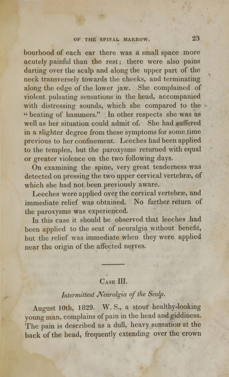 bourhood of each ear there was a small space more acutely painful than the rest; there were also pains darting over the scalp and along the upper part of the neck transversely towards the cheeks, and terminating along the edge of the lower jaw. She complained of violent pulsating sensations in the head, accompanied with distressing sounds, which she compared to the  beating of hammers. In other respects she was as well as her situation could admit of. She had suffered in a slighter degree from these symptoms for some time previous to her confinement. Leeches had been applied to the temples, but the paroxysms returned with equal or greater violence on the two following days. On examining the spine, very great tenderness was detected on pressing the two upper cervical vertebrae, of which she had not been previously aware. Leeches were applied over the cervical vertebra, and immediate relief was obtained. No further return of the paroxysms was experienced. In this case it should be observed that leeches had been applied to the seat of neuralgia without benefit, but the relief was immediate when they were applied near the origin of the affected nerves. Case III. Intermittent Neuralgia of the Scalp. August 10th, 1829. W. S., a stout healthy-looking young man, complains of pain in the head and giddiness. The pain is described as a dull, heavy sensation at the back of the head, frequently extending over the crown