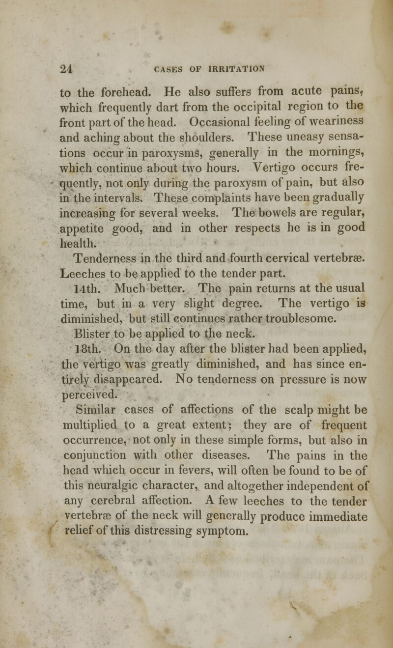 to the forehead. He also suffers from acute painsf which frequently dart from the occipital region to the front part of the head. Occasional feeling of weariness and aching about the shoulders. These uneasy sensa- tions occur in paroxysms, generally in the mornings, which continue about two hours. Vertigo occurs fre- quently, not only during the paroxysm of pain, but also in the intervals. These complaints have been gradually increasing for several weeks. The bowels are regular, appetite good, and in other respects he is in good health. Tenderness in the third and fourth cervical vertebrae. Leeches to be applied to the tender part. 14th. Much better. The pain returns at the usual time, but in a very slight degree. The vertigo is diminished, but still continues rather troublesome. Blister to be applied to the neck. ] 8th. On the day after the blister had been applied, the vertigo was greatly diminished, and has since en- tirely disappeared. No tenderness on pressure is now perceived. Similar cases of affections of the scalp might be multiplied to a great extent; they are of frequent occurrence, not only in these simple forms, but also in conjunction with other diseases. The pains in the head which occur in fevers, will often be found to be of this neuralgic character, and altogether independent of any cerebral affection. A few leeches to the tender vertebrae of the neck will generally produce immediate relief of this distressing symptom.