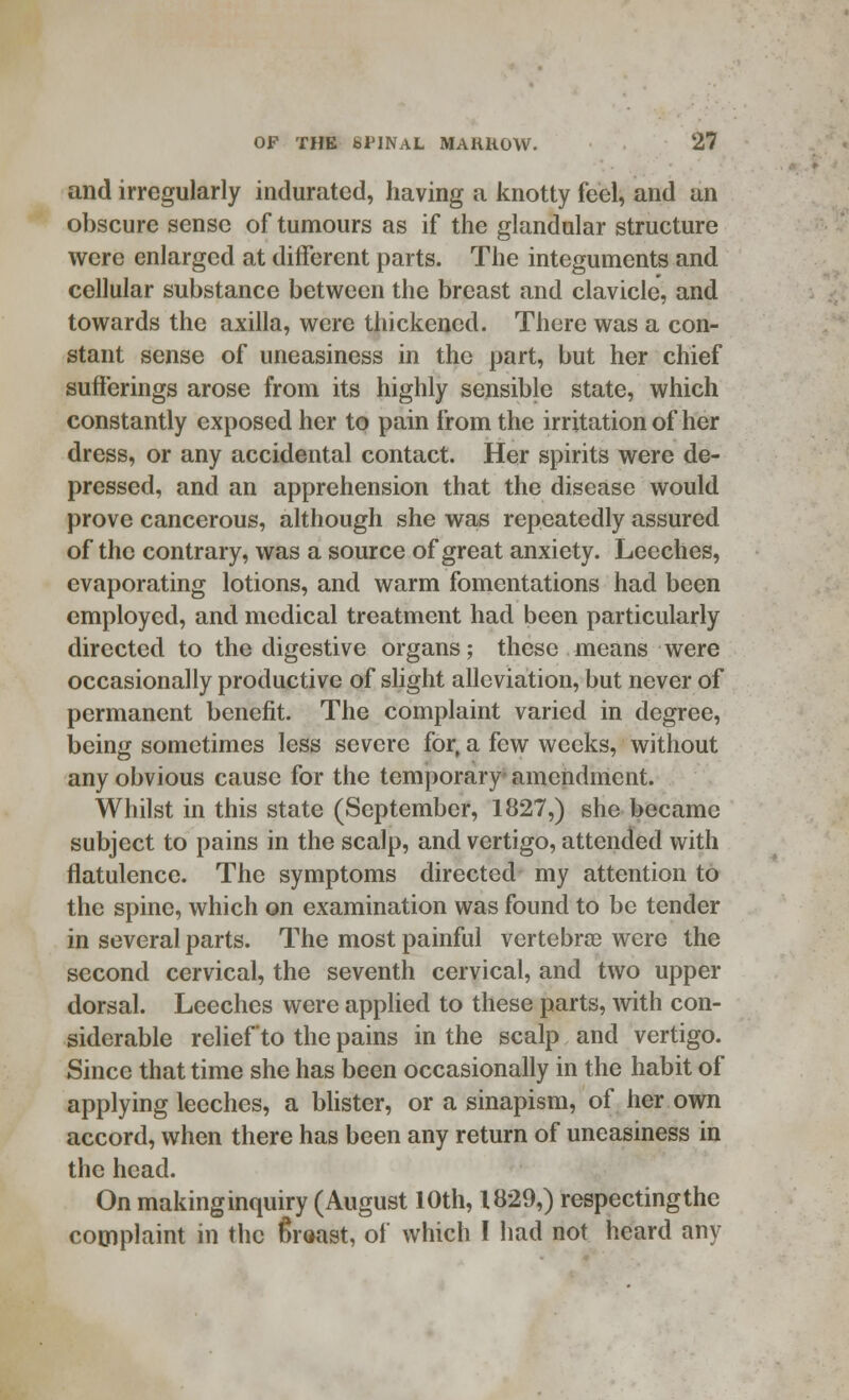 and irregularly indurated, having a knotty feel, and an obscure sense of tumours as if the glandular structure were enlarged at different parts. The integuments and cellular substance between the breast and clavicle, and towards the axilla, were thickened. There was a con- stant sense of uneasiness in the part, but her chief sufferings arose from its highly sensible state, which constantly exposed her to pain from the irritation of her dress, or any accidental contact. Her spirits were de- pressed, and an apprehension that the disease would prove cancerous, although she was repeatedly assured of the contrary, was a source of great anxiety. Leeches, evaporating lotions, and warm fomentations had been employed, and medical treatment had been particularly directed to the digestive organs; these means were occasionally productive of slight alleviation, but never of permanent benefit. The complaint varied in degree, being sometimes less severe for, a few weeks, without any obvious cause for the temporary amendment. Whilst in this state (September, 1827,) she became subject to pains in the scalp, and vertigo, attended with flatulence. The symptoms directed my attention to the spine, which on examination was found to be tender in several parts. The most painful vertebra? were the second cervical, the seventh cervical, and two upper dorsal. Leeches were applied to these parts, with con- siderable relief to the pains in the scalp and vertigo. Since that time she has been occasionally in the habit of applying leeches, a blister, or a sinapism, of her own accord, when there has been any return of uneasiness in the head. On makinginquiry (August 10th, 1829,) respectingthe complaint in the (Sreast, of which I had not heard any