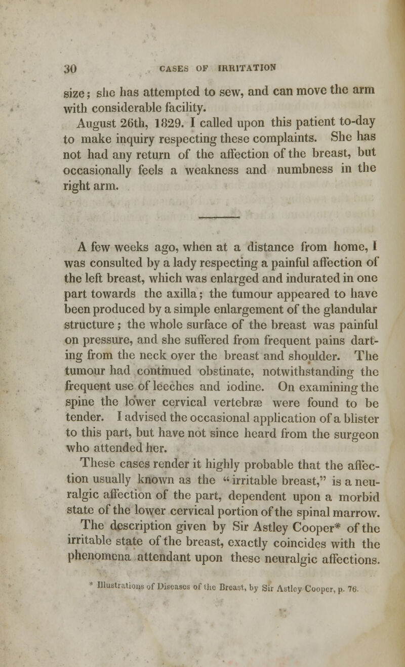 size j she has attempted to sew, and can move the arm with considerable facility. August 26th, 1829. I called upon this patient to-day to make inquiry respecting these complaints. She has not had any return of the affection of the breast, but occasionally feels a weakness and numbness in the right arm. A few weeks ago, when at a distance from home, 1 was consulted by a lady respecting a painful affection of the left breast, which was enlarged and indurated in one part towards the axilla; the tumour appeared to have been produced by a simple enlargement of the glandular structure; the whole surface of the breast was painful on pressure, and she suffered from frequent pains dart- ing from the neck over the breast and shoulder. The tumour had continued obstinate, notwithstanding the frequent use of leeches and iodine. On examining the spine the lower cervical vertebrae were found to be tender. I advised the occasional application of a blister to this part, but have not since heard from the surgeon who attended her. These cases render it highly probable that the affec- tion usually known as the  irritable breast, is a neu- ralgic affection of the part, dependent upon a morbid state of the lower cervical portion of the spinal marrow. The description given by Sir Astley Cooper* of the irritable state of the breast, exactly coincides with the phenomena attendant upon these neuralgic affections. * Illustrations of Diseases of the Breast, by Sir Astlcy Cooper, p.. 76.