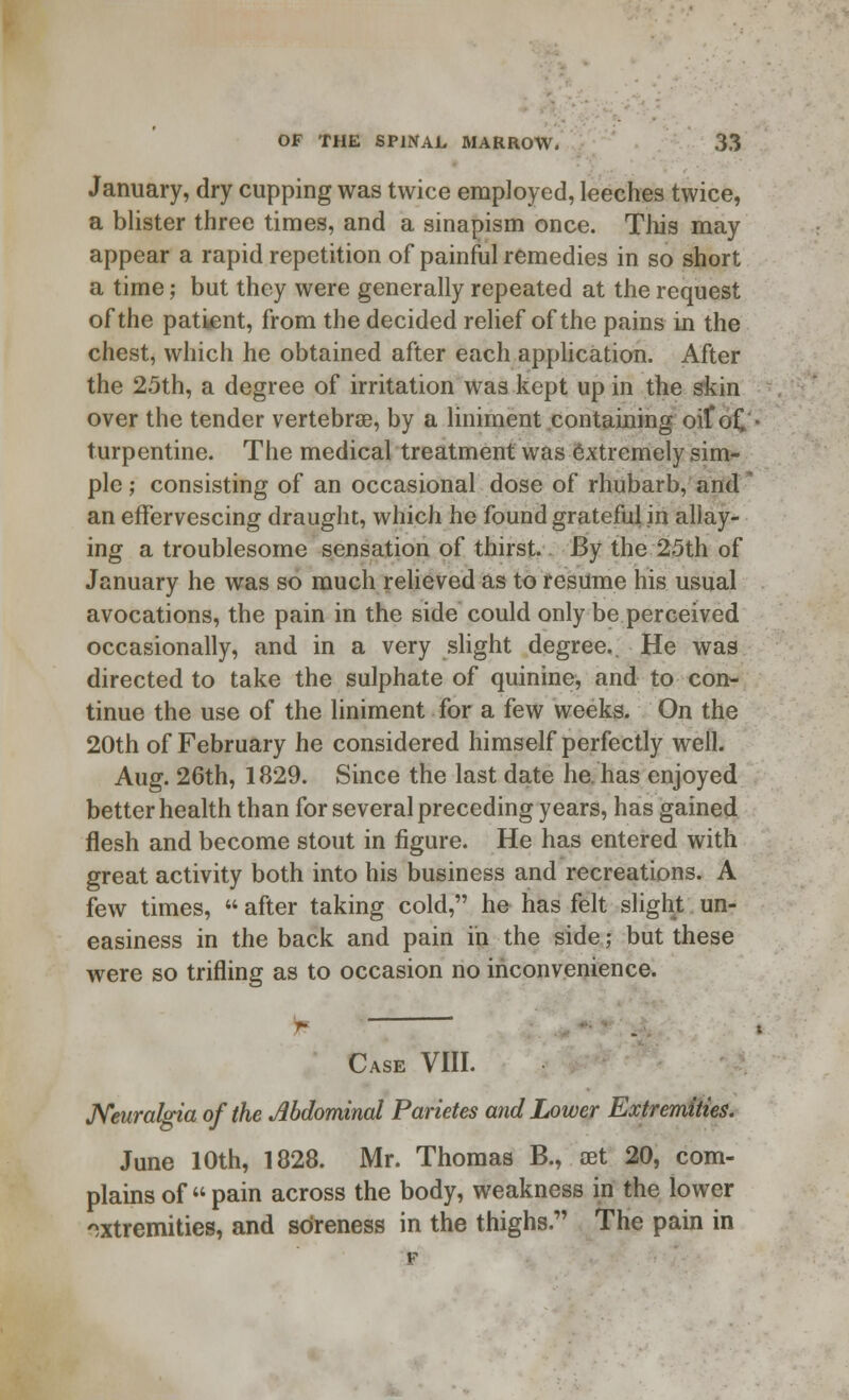 January, dry cupping was twice employed, leeches twice, a blister three times, and a sinapism once. This may appear a rapid repetition of painful remedies in so short a time; but they were generally repeated at the request of the patient, from the decided relief of the pains in the chest, which he obtained after each application. After the 25th, a degree of irritation was kept up in the skin over the tender vertebrae, by a liniment containing oif o£ turpentine. The medical treatment was extremely sim- ple ; consisting of an occasional dose of rhubarb, and an effervescing draught, which he found grateful in allay- ing a troublesome sensation of thirst. By the 25th of January he was so much relieved as to resume his usual avocations, the pain in the side could only be perceived occasionally, and in a very slight degree.. He was directed to take the sulphate of quinine, and to con- tinue the use of the liniment for a few weeks. On the 20th of February he considered himself perfectly well. Aug. 26th, 1829. Since the last date he. has enjoyed better health than for several preceding years, has gained flesh and become stout in figure. He has entered with great activity both into his business and recreations. A few times,  after taking cold, he has felt slight un- easiness in the back and pain in the side; but these were so trifling as to occasion no inconvenience. Case VIII. Neuralgia of the Abdominal Parietes and Lower Extremities. June 10th, 1828. Mr. Thomas B., oet 20, com- plains of  pain across the body, weakness in the lower extremities, and sdreness in the thighs. The pain in