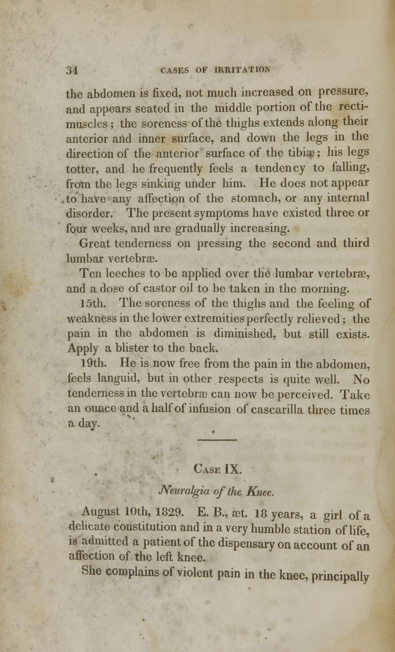 the abdomen is fixed, not much increased on pressure, and appears seated in the middle portion of the recti- muscles; the soreness of the thighs extends along their anterior arid inner surface, and down the legs in the direction of the anterior surface of the tibia?; his legs totter, and he frequently feels a tendency to falling, from the legs sinking under him. He does not appear to have any affection of the stomach, or any internal disorder. The present symptoms have existed three or four weeks, and are gradually increasing. Great tenderness on pressing the second and third lumbar vertebrae. Ten leeches to be applied over the lumbar vertebrae, and a dose of castor oil to be taken in the morning. 15th. The soreness of the thighs and the feeling of weakness in the lower extremities perfectly relieved; the pain in the abdomen is diminished, but still exists. Apply a blister to the back. 19th. He is now free from the pain in the abdomen, feels languid, but in other respects is quite well. No tenderness in the vertebras can now be perceived. Take an ounce and a half of infusion of cascarilla three times a day. Case IX. Neuralgia of the Knee. August 10th, 1829. E. B., set. 18 years, a girl of a delicate constitution and in a very humble station of life, is admitted a patient of the dispensary on account of an affection of the left knee. She complains of violent pain in the knee, principally