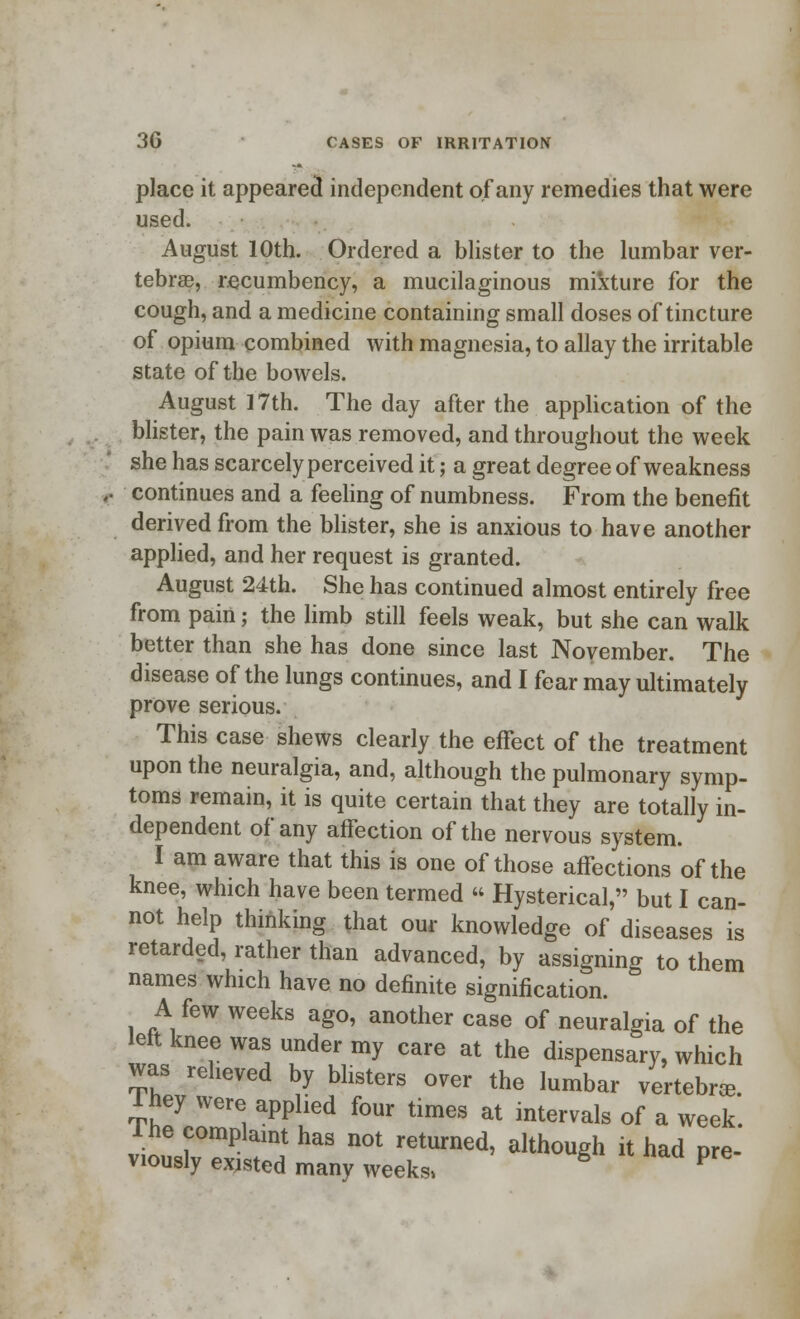 place it appeared independent of any remedies that were used. August 10th. Ordered a blister to the lumbar ver- tebrae, recumbency, a mucilaginous mixture for the cough, and a medicine containing small doses of tincture of opium combined with magnesia, to allay the irritable state of the bowels. August 17th. The day after the application of the blister, the pain was removed, and throughout the week she has scarcely perceived it 5 a great degree of weakness continues and a feeling of numbness. From the benefit derived from the blister, she is anxious to have another applied, and her request is granted. August 24th. She has continued almost entirely free from pain; the limb still feels weak, but she can walk better than she has done since last November. The disease of the lungs continues, and I fear may ultimately prove serious. This case shews clearly the effect of the treatment upon the neuralgia, and, although the pulmonary symp- toms remain, it is quite certain that they are totally in- dependent of any affection of the nervous system. I am aware that this is one of those affections of the knee, which have been termed « Hysterical, but I can- not help thinking that our knowledge of diseases is retarded, rather than advanced, by assigning to them names which have no definite signification. A few weeks ago, another case of neuralgia of the left knee was under my care at the dispensary, which was reheved by blisters over the lumbar vertebrae. 1 £ey were applied four times at intervals of a week, lne complaint has not returned, although it had pre- viously existed many weeks* P