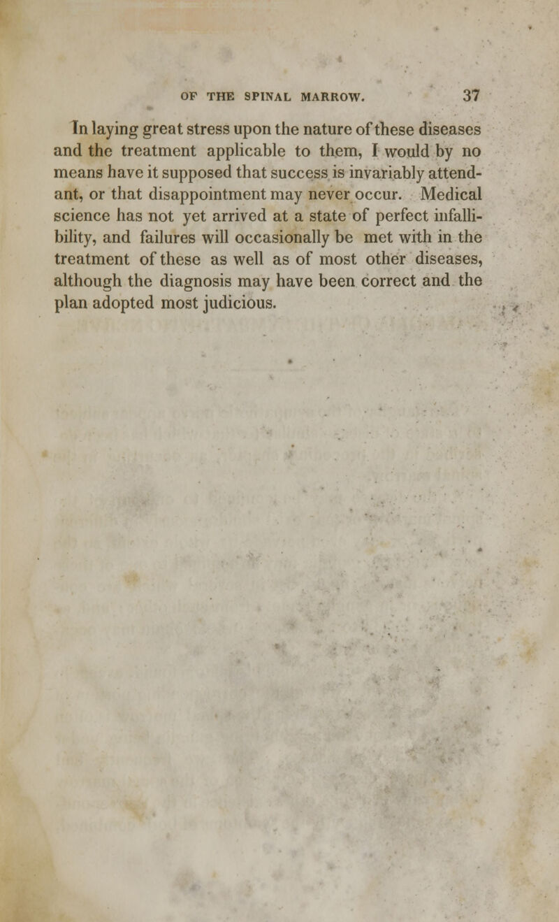 In laying great stress upon the nature of these diseases and the treatment applicable to them, I would by no means have it supposed that success is invariably attend- ant, or that disappointment may never occur. Medical science has not yet arrived at a state of perfect infalli- bility, and failures will occasionally be met with in the treatment of these as well as of most other diseases, although the diagnosis may have been correct and the plan adopted most judicious.