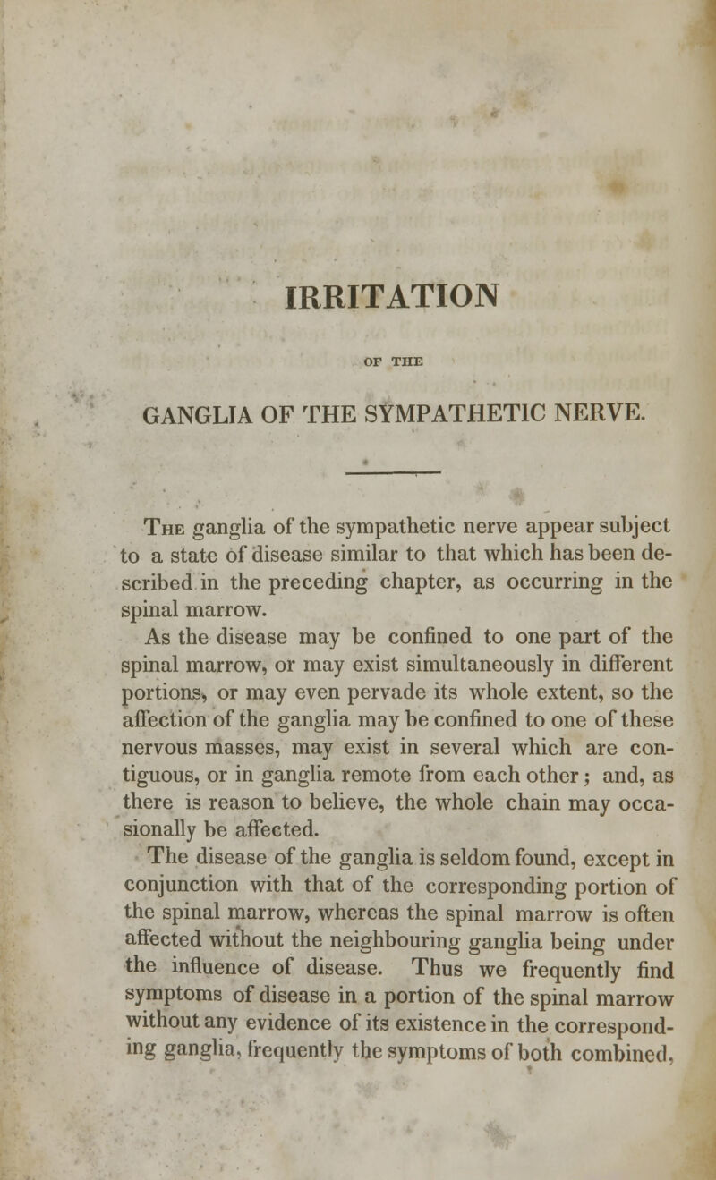 IRRITATION GANGLIA OF THE SYMPATHETIC NERVE. The ganglia of the sympathetic nerve appear subject to a state of disease similar to that which has been de- scribed in the preceding chapter, as occurring in the spinal marrow. As the disease may be confined to one part of the spinal marrow, or may exist simultaneously in different portions, or may even pervade its whole extent, so the affection of the ganglia may be confined to one of these nervous masses, may exist in several which are con- tiguous, or in ganglia remote from each other; and, as there is reason to believe, the whole chain may occa- sionally be affected. The disease of the ganglia is seldom found, except in conjunction with that of the corresponding portion of the spinal marrow, whereas the spinal marrow is often affected without the neighbouring ganglia being under the influence of disease. Thus we frequently find symptoms of disease in a portion of the spinal marrow without any evidence of its existence in the correspond- ing ganglia, frequently the symptoms of both combined,