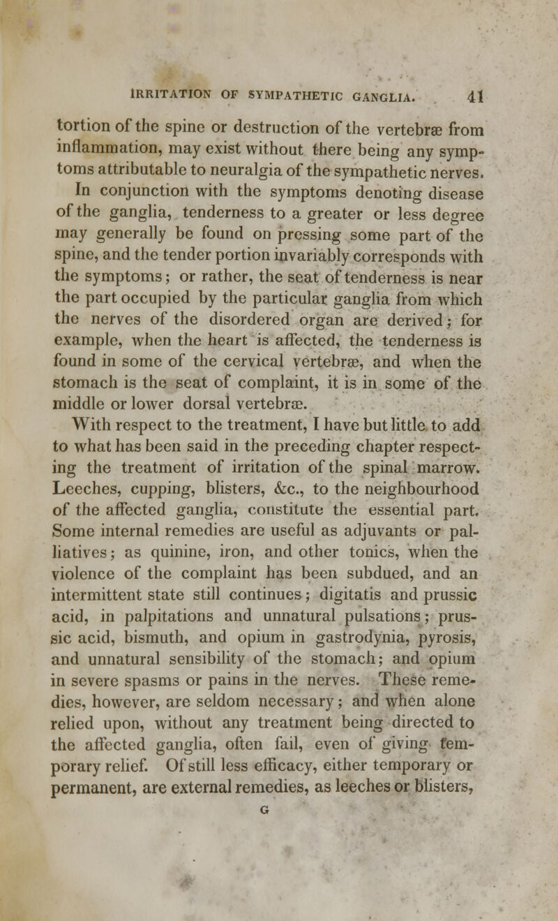 tortion of the spine or destruction of the vertebrae from inflammation, may exist without there being any symp- toms attributable to neuralgia of the sympathetic nerves. In conjunction with the symptoms denoting disease of the ganglia, tenderness to a greater or less degree may generally be found on pressing some part of the spine, and the tender portion invariably corresponds with the symptoms; or rather, the seat of tenderness is near the part occupied by the particular ganglia from which the nerves of the disordered organ are derived; for example, when the heart is affected, the tenderness is found in some of the cervical vertebrae, and when the stomach is the seat of complaint, it is in some of the middle or lower dorsal vertebrae. With respect to the treatment, I have but little to add to what has been said in the preceding chapter respect- ing the treatment of irritation of the spinal marrow. Leeches, cupping, blisters, &c., to the neighbourhood of the affected ganglia, constitute the essential part. Some internal remedies are useful as adjuvants or pal- liatives ; as quinine, iron, and other tonics, when the violence of the complaint has been subdued, and an intermittent state still continues; digitatis and prussic acid, in palpitations and unnatural pulsations; prus- sic acid, bismuth, and opium in gastrodynia, pyrosis, and unnatural sensibility of the stomach; and opium in severe spasms or pains in the nerves. These reme- dies, however, are seldom necessary; and when alone relied upon, without any treatment being directed to the affected ganglia, often fail, even of giving tem- porary relief. Of still less efficacy, either temporary or permanent, are external remedies, as leeches or blisters,