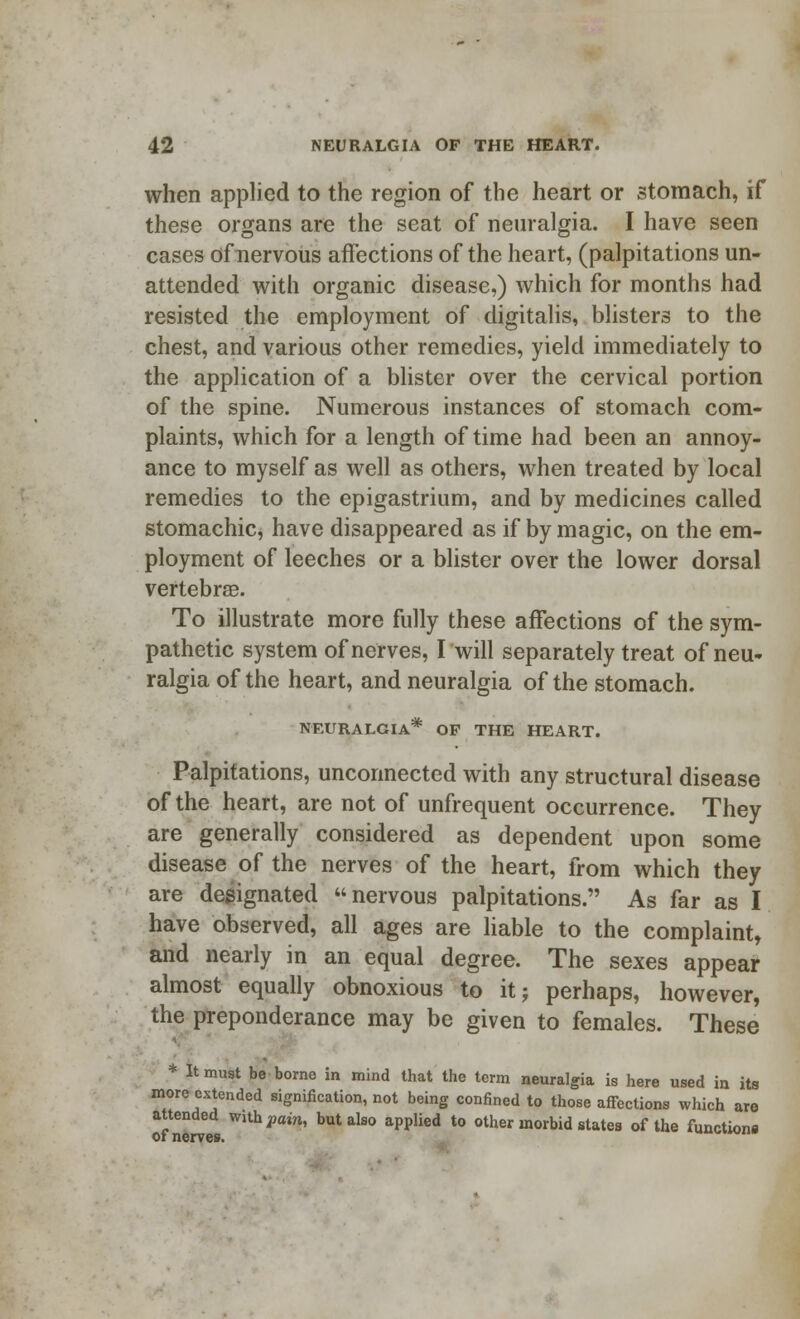 when applied to the region of the heart or stomach, if these organs are the seat of neuralgia. I have seen cases of nervous affections of the heart, (palpitations un- attended with organic disease,) which for months had resisted the employment of digitalis, blisters to the chest, and various other remedies, yield immediately to the application of a blister over the cervical portion of the spine. Numerous instances of stomach com- plaints, which for a length of time had been an annoy- ance to myself as well as others, when treated by local remedies to the epigastrium, and by medicines called stomachic, have disappeared as if by magic, on the em- ployment of leeches or a blister over the lower dorsal vertebrae. To illustrate more fully these affections of the sym- pathetic system of nerves, I will separately treat of neu- ralgia of the heart, and neuralgia of the stomach. NEURALGIA* OP THE HEART. Palpitations, unconnected with any structural disease of the heart, are not of unfrequent occurrence. They are generally considered as dependent upon some disease of the nerves of the heart, from which they are designated nervous palpitations. As far as I have observed, all ages are liable to the complaint, and nearly in an equal degree. The sexes appear almost equally obnoxious to it; perhaps, however, the preponderance may be given to females. These * It must be-borne in mind that the term neuralgia is here used in its more extended signification, not being confined to those affections which are attended with fain, but also applied to other morbid states of the function* oi nerves.