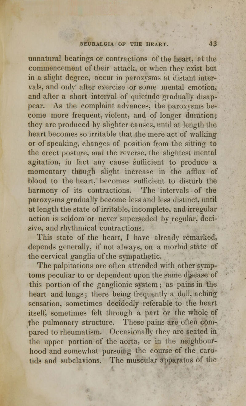 unnatural beatings or contractions of the heart, at the commencement of their attack, or when they exist but in a slight degree, occur in paroxysms at distant inter- vals, and only after exercise or some mental emotion, and after a short interval of quietude gradually disap- pear. As the complaint advances, the paroxysms be- come more frequent, violent, and of longer duration; they are produced by slighter causes, until at length the heart becomes so irritable that the mere act of walking or of speaking, changes of position from the sitting to the erect posture, and the reverse, the slightest mental agitation, in fact any cause sufficient to produce a momentary though slight increase in the afflux of blood to the heart, becomes sufficient to disturb the harmony of its contractions. The intervals of the paroxysms gradually become less and less distinct, until at length the state of irritable, incomplete, and irregular action is seldom or never superseded by regular, deci- sive, and rhythmical contractions. This state of the heart, I have already remarked, depends generally, if not always, on a morbid state of the cervical ganglia of the sympathetic. The palpitations are often attended with other symp- toms peculiar to or dependent upon the same disease of this portion of the ganglionic system; as pains in the heart and lungs; there being frequently a dull, aching sensation, sometimes decidedly referable to the heart itself, sometimes felt through a part or the whole of the pulmonary structure. These pains are often com- pared to rheumatism. Occasionally they are seated in the upper portion of the aorta, or in the neighbour- hood and somewhat pursuing the course of the caro- tids and subclavions. The muscular apparatus of the