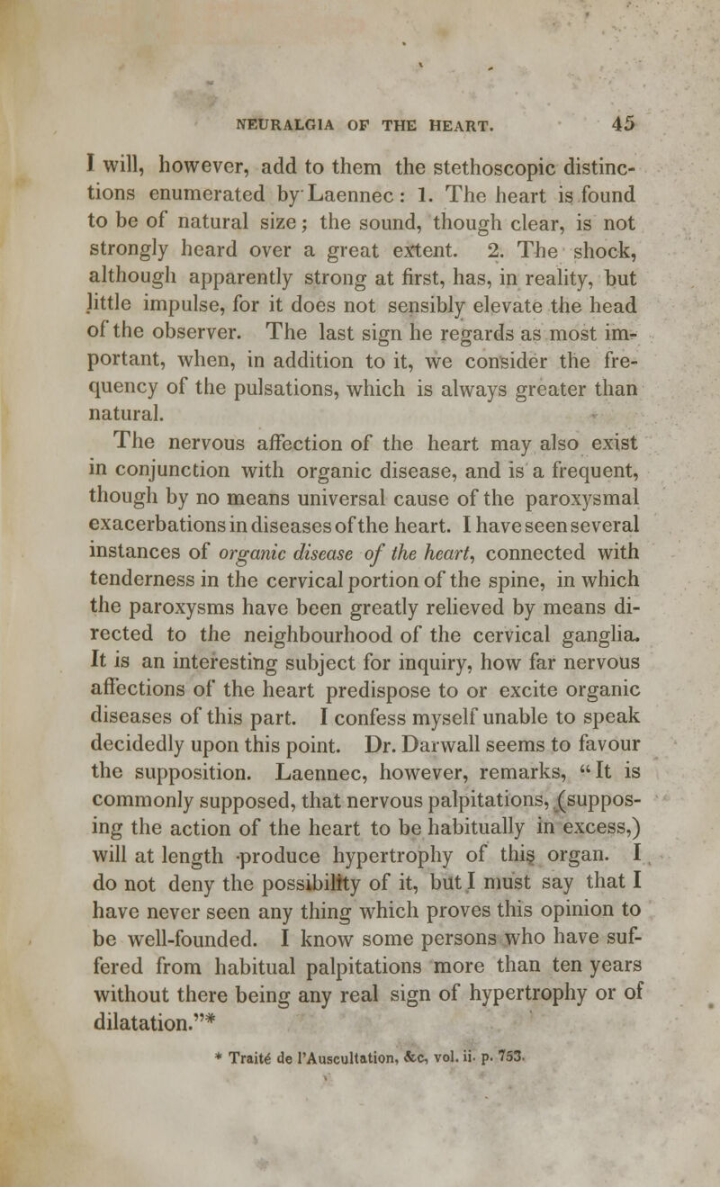 I will, however, add to them the stethoscopic distinc- tions enumerated byLaennec: 1. The heart is found to be of natural size; the sound, though clear, is not strongly heard over a great extent. 2. The shock, although apparently strong at first, has, in reality, but little impulse, for it does not sensibly elevate the head of the observer. The last sign he regards as most im- portant, when, in addition to it, we consider the fre- quency of the pulsations, which is always greater than natural. The nervous affection of the heart may also exist in conjunction with organic disease, and is a frequent, though by no means universal cause of the paroxysmal exacerbations in diseases of the heart. I have seen several instances of organic disease of the heart, connected with tenderness in the cervical portion of the spine, in which the paroxysms have been greatly relieved by means di- rected to the neighbourhood of the cervical ganglia. It is an interesting subject for inquiry, how far nervous affections of the heart predispose to or excite organic diseases of this part. I confess myself unable to speak decidedly upon this point. Dr. Darwall seems to favour the supposition. Laennec, however, remarks, It is commonly supposed, that nervous palpitations, (suppos- ing the action of the heart to be habitually in excess,) will at length -produce hypertrophy of this organ. I do not deny the possibility of it, but I must say that I have never seen any thing which proves this opinion to be well-founded. I know some persons who have suf- fered from habitual palpitations more than ten years without there being any real sign of hypertrophy or of dilatation.* * Traits de l'Auscultation, &c, vol. ii. p. 753.