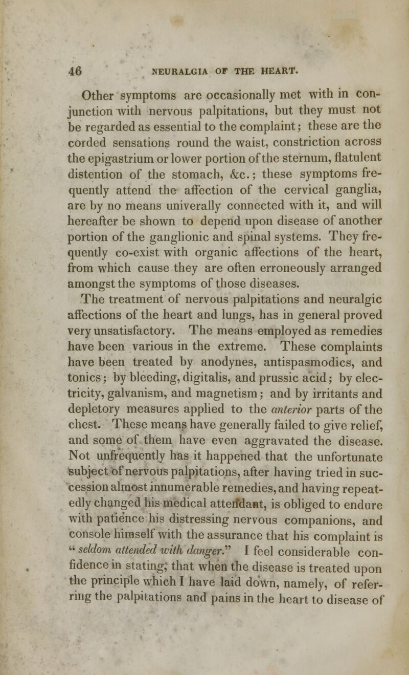 Other symptoms are occasionally met with in con- junction with nervous palpitations, but they must not be regarded as essential to the complaint; these are the corded sensations round the waist, constriction across the epigastrium or lower portion of the sternum, flatulent distention of the stomach, &c.; these symptoms fre- quently attend the affection of the cervical ganglia, are by no means univerally connected with it, and will hereafter be shown to depend upon disease of another portion of the ganglionic and spinal systems. They fre- quently co-exist with organic affections of the heart, from which cause they are often erroneously arranged amongst the symptoms of those diseases. The treatment of nervous palpitations and neuralgic affections of the heart and lungs, has in general proved very unsatisfactory. The means employed as remedies have been various in the extreme. These complaints have been treated by anodynes, antispasmodics, and tonics; by bleeding, digitalis, and prussic acid; by elec- tricity, galvanism, and magnetism; and by irritants and depletory measures applied to the anterior parts of the chest. These means have generally failed to give relief, and some of them have even aggravated the disease. Not unfrequently has it happened that the unfortunate subject of nervous palpitations, after having tried in suc- cession almost innumerable remedies, and having repeat- edly changed his medical attenda»t, is obliged to endure with patience his distressing nervous companions, and console himself with the assurance that his complaint is  seldom attended with danger. I feel considerable con- fidence in stating; that when the disease is treated upon the principle which I have laid down, namely, of refer- ring the palpitations and pains in the heart to disease of