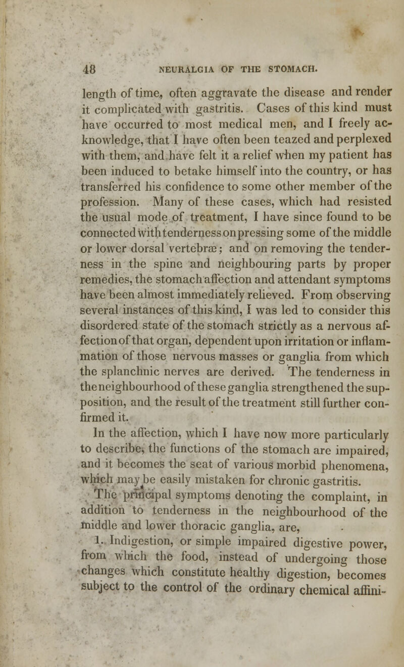 length of time* often aggravate the disease and render it complicated with gastritis. Cases of this kind must have occurred to most medical men, and I freely ac- knowledge, that I have often been teazed and perplexed with them, and.have felt it a relief when my patient has been induced to betake himself into the country, or has transferred his confidence to some other member of the profession. Many of these cases, which had resisted the usual mode of treatment, I have since found to be connected with tenderness on pressing some of the middle or lower dorsal vertebrae; and on removing the tender- ness in the spine and neighbouring parts by proper remedies, the stomach affection and attendant symptoms have been almost immediately relieved. From observing several instances of this kind, I was led to consider this disordered state of the stomach strictly as a nervous af- fectionof that organ, dependent upon irritation or inflam- mation of those nervous masses or ganglia from which the splanchnic nerves are derived. The tenderness in the neighbourhood of these ganglia strengthened the sup- position, and the result of the treatment still further con- firmed it. In the affection, which I have now more particularly to describe, the functions of the stomach are impaired, and it becomes the seat of various morbid phenomena, which may be easily mistaken for chronic gastritis. The principal symptoms denoting the complaint, in addition to tenderness in the neighbourhood of the middle and lower thoracic ganglia, are, 1. Indigestion, or simple impaired digestive power, from which the food, instead of undergoing those - changes which constitute healthy digestion, becomes subject to the control of the ordinary chemical affini-