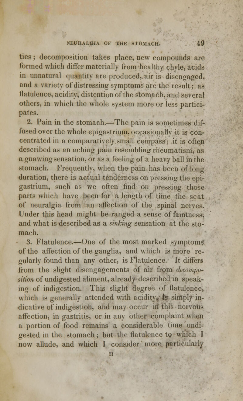ties; decomposition takes place, new compounds are formed which differ materially from healthy chyle, acids in unnatural quantity are produced,.air is disengaged, and a variety of distressing symptoms are the result; as flatulence, acidity, distention of the stomach, and several others, in which the whole system more or less partici- pates. 2. Pain in the stomach.—The pain is sometimes dif- fused over the whole epigastrium, occasionally it is con- centrated in a comparatively small compass'; it is often described as an aching pain resembling rheumatism, as a gnawing sensation, or as a feeling of a heavy ball in the stomach. Frequently, when the pain has been of long duration, there is actual tenderness on pressing the epi- gastrium, such as we often find on pressing those parts which have been for a length of time the seat of neuralgia from an affection of the spinal nerves. Under this head might be ranged a sense of faintness, and what is described as a sinking sensation at the sto- mach. 3. Flatulence.—One of the most marked symptoms of the affection of the ganglia, and which is more re- gularly found than any other, is Flatulence. It differs from the slight disengagements of air from decompo- sition of undigested aliment, already described in speak- ing of indigestion. This slight degree of flatulence, which is generally attended with acidity,, fgr simply in- dicative of indigestion, and may occur in this nervous affection, in gastritis, or in any other complaint when a portion of food remains a considerable time undi- gested in the stomach; but the flatulence to which I now allude, and which I consider' more particularly H