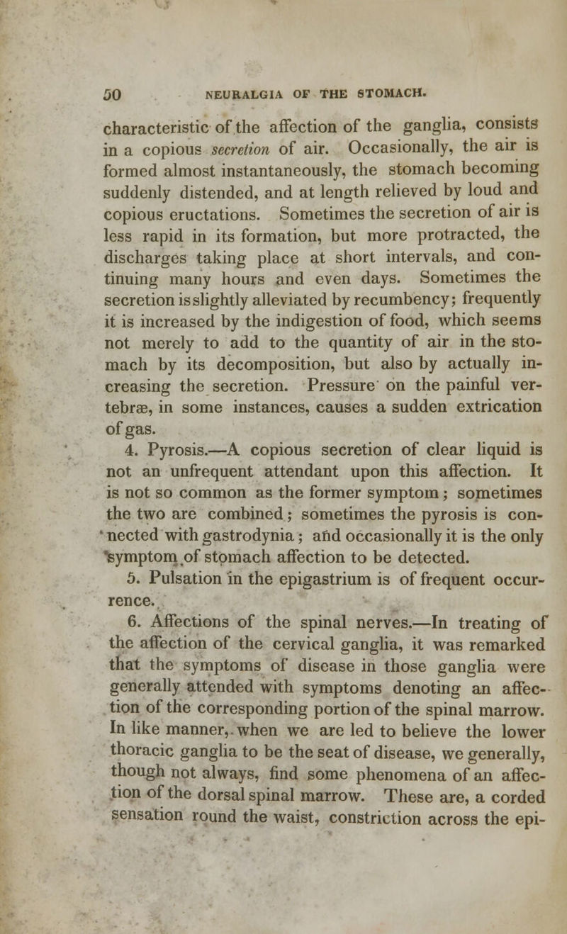 characteristic of the affection of the ganglia, consists in a copious secretion of air. Occasionally, the air is formed almost instantaneously, the stomach becoming suddenly distended, and at length relieved by loud and copious eructations. Sometimes the secretion of air is less rapid in its formation, but more protracted, the discharges taking place at short intervals, and con- tinuing many hours and even days. Sometimes the secretion is slightly alleviated by recumbency; frequently it is increased by the indigestion of food, which seems not merely to add to the quantity of air in the sto- mach by its decomposition, but also by actually in- creasing the secretion. Pressure on the painful ver- tebrae, in some instances, causes a sudden extrication of gas. 4. Pyrosis.—A copious secretion of clear liquid is not an unfrequent attendant upon this affection. It is not so common as the former symptom; sometimes the two are combined; sometimes the pyrosis is con- ' nected with gastrodynia; afid occasionally it is the only Symptom of stomach affection to be detected. 5. Pulsation in the epigastrium is of frequent occur- rence. 6. Affections of the spinal nerves.—In treating of the affection of the cervical ganglia, it was remarked that the symptoms of disease in those ganglia were generally attended with symptoms denoting an affec- tion of the corresponding portion of the spinal marrow. In like manner,, when we are led to believe the lower thoracic ganglia to be the seat of disease, we generally, though not always, find some phenomena of an affec- tion of the dorsal spinal marrow. These are, a corded sensation round the waist, constriction across the epi-