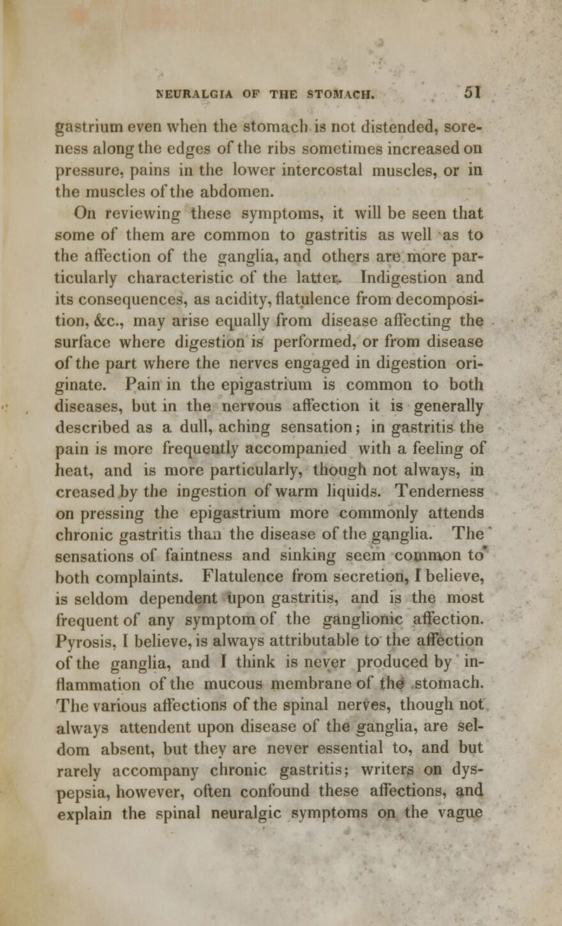 gastrium even when the stomach is not distended, sore- ness along the edges of the ribs sometimes increased on pressure, pains in the lower intercostal muscles, or in the muscles of the abdomen. On reviewing these symptoms, it will be seen that some of them are common to gastritis as well as to the affection of the ganglia, and others are more par- ticularly characteristic of the latter,. Indigestion and its consequences, as acidity, flatulence from decomposi- tion, &c, may arise equally from disease affecting the surface where digestion is performed, or from disease of the part where the nerves engaged in digestion ori- ginate. Pain in the epigastrium is common to both diseases, but in the nervous affection it is generally described as a dull, aching sensation; in gastritis the pain is more frequently accompanied with a feeling of heat, and is more particularly, though not always, in creased by the ingestion of warm liquids. Tenderness on pressing the epigastrium more commonly attends chronic gastritis than the disease of the ganglia. The ' sensations of faintness and sinking seem common to* both complaints. Flatulence from secretion, I believe, is seldom dependent upon gastritis, and is the most frequent of any symptom of the ganglionic affection. Pyrosis, I believe, is always attributable to the affection of the ganglia, and I think is never produced by in- flammation of the mucous membrane of the stomach. The various affections of the spinal nerves, though not always attendent upon disease of the ganglia, are sel- dom absent, but they are never essential to, and but rarely accompany chronic gastritis; writers on dys- pepsia, however, often confound these affections, and explain the spinal neuralgic symptoms on the vague