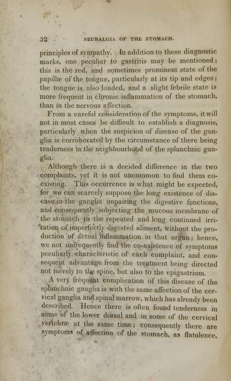 principles of sympathy. In addition to these diagnostic marks, one peculiar to gastritis may be mentioned; this is the red, and sometimes prominent state of the papilla? of the tongue, particularly at its tip and edges; the tongue is also loaded, and a slight febrile state is more frequent in chronic inflammation of the stomach, than in the nervous affection. From a careful consideration of the symptoms, it will not in most cases be difficult to establish a diagnosis, particularly when the suspicion of disease of the gan- glia is corroborated by the circumstance of there being tenderness in the neighbourhood of the splanchnic gan- glia. Although there is a decided difference in the two complaints, yet it is not uncommon to find them co- existing. This occurrence is what might be expected, for we can scarcely suppose the long existence of dis- ease in the ganglia impairing the digestive functions, and consequently subjecting the mucous membrane of ' the stomach to the repeated and long continued irri- 'tation of imperfectly digested aliment, without the pro- duction of actual inflammation in that organ; hence, we not unfrequently find the co-existence of symptoms peculiarly characteristic of each complaint, and con- sequent advantage from the treatment being directed not merely to the spine, but also to the epigastrium. A very frequent complication of this disease of the splanchnic ganglia is with the same affection of the cer- vical ganglia and spinal marrow, which has already been described. Hence there is often found tenderness in some of the lower dorsal and in some of the cervical vertebra? at the same time; consequently there are symptoms of affection of the stomach, as flatulence,