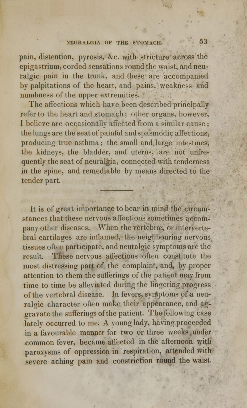 pain, distention, pyrosis, &c. with stricture across the epigastrium, corded sensations round the waist, and neu- ralgic pain in the trunk, and these are accompanied by palpitations of the heart, and pains, weakness and numbness of the upper extremities. The affections which have been described principally refer to the heart and stomach; other organs, however, I believe are occasionally affected from a similar cause ; the lungs are the seat of painful and spasmodic affections, producing true asthma; the small and,large intestines, the kidneys, the bladder, and uterus, are not unfre- quently the seat of neuralgia, connected with tenderness in the spine, and remediable by means directed to the tender part. It is of great importance to bear in mind the circum- stances that these nervous affections sometimes accom- pany other diseases. When the vertebra?, or interverte- bral cartilages are inflamed, the neighbouring nervous tissues often participate, and neuralgic symptoms are the result. These nervous affections often constitute the most distressing part of the complaint, and, by proper attention to them the sufferings of the patient may from time to time be alleviated during the lingering progress of the vertebral disease. In fevers, syrtkptoms of a neu- ralgic character often make their appearance, and ag- gravate the sufferings of the patient. The following case lately occurred to me. A young lady, having proceeded in a favourable manner for two or three weeks .under common fever, became affected in the afternoon with paroxysms of oppression in respiration, attended with severe aching pain and constriction round the waist.