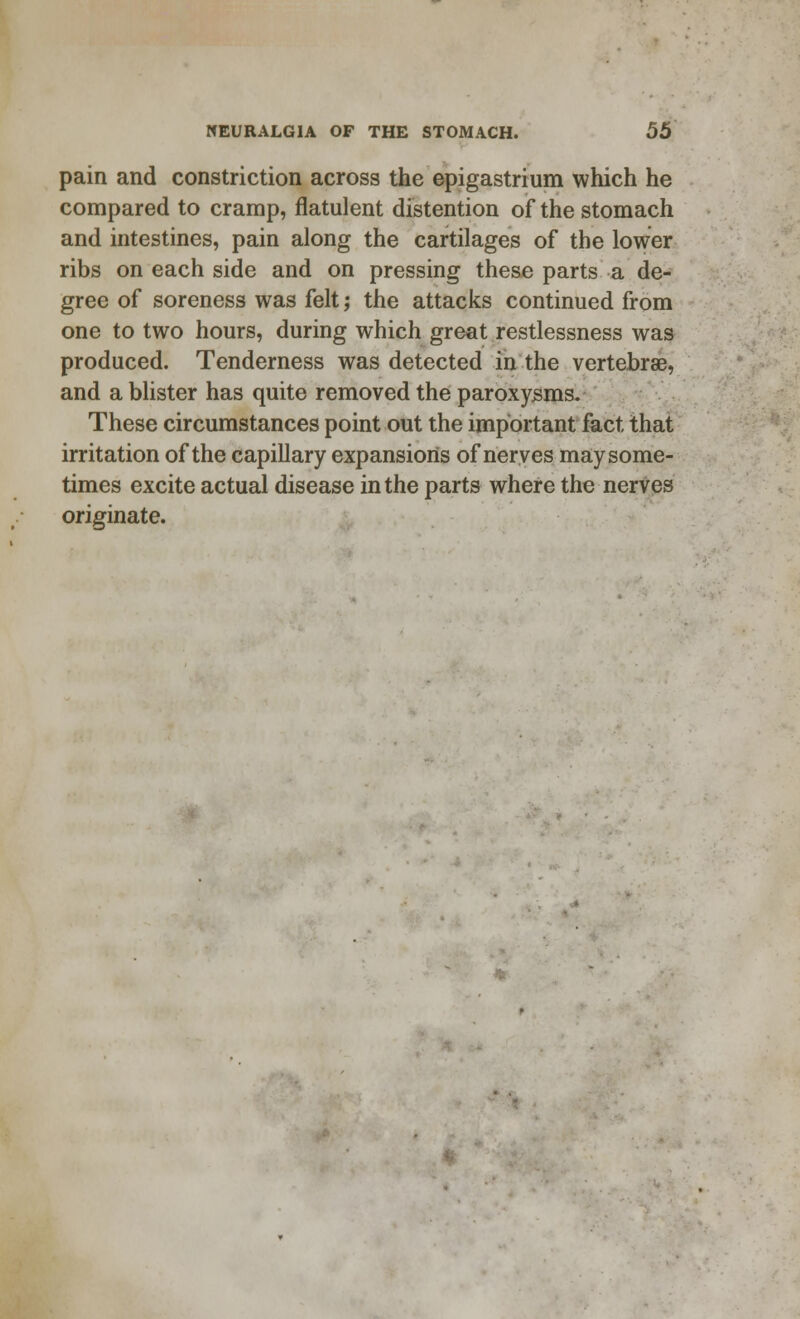pain and constriction across the epigastrium which he compared to cramp, flatulent distention of the stomach and intestines, pain along the cartilages of the lower ribs on each side and on pressing these parts a de- gree of soreness was felt; the attacks continued from one to two hours, during which great restlessness was produced. Tenderness was detected in the vertebrae, and a blister has quite removed the paroxysms. These circumstances point out the important fact that irritation of the capillary expansions of nerves maysome- times excite actual disease in the parts where the nerves originate.