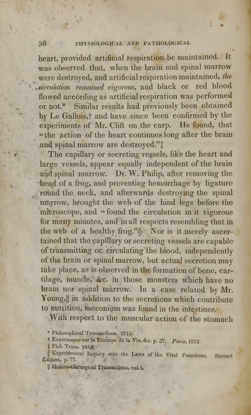 heart, provided artificial respiration be maintained. It was observed that, when the brain and spinal marrow were destroyed, and artificial respiration maintained, the . circulation remained vigorous, and black or red blood flowed according as artificial respiration was performed or not.* Similar results had previously been obtained by Le Gallois,t and have since been confirmed by the experiments of Mr. Clift on the carp. He found, that  the action of the heart continues long after the brain and spinal marrow are destroyed.^ The capillary or secreting vessels, like the heart and large vessels, appear equally independent of the brain and spinal marrow. Dr. W. Philip, after removing the head of a frog, and preventing hemorrhage by ligature round the neck, and afterwards destroying the spinal marrow, brought the web of the hind legs before the microscope, and  found the circulation in it vigorous for many minutes, and in all respects resembling that in the web of a healthy frog.§ Nor is it merely ascer- tained that the capillary or secreting vessels are capable of transmitting or circulating'the blood, independently of the brain or spinal marrow, but actual secretion may take place, as is observed in the formation of bone, car- tilage, muscle, &c. in those monsters which have no brain nor spinal marrow. In a case related by Mr. Young,|| in addition to the secretions which contribute to nutrition, meconium was found in the intestines. With respect to the muscular action of the stomach * Philosophical Transactions, 1815. t Experiences sur la Erincipe de la Vie,&c. p. 37. Paris, 1812. % Phil. Trans. 181* § Experimental Inquiry into the Laws of the Vital Functions. Second Edition, p. 77. || Mcdico-chirurgical Transactions, vol. i.