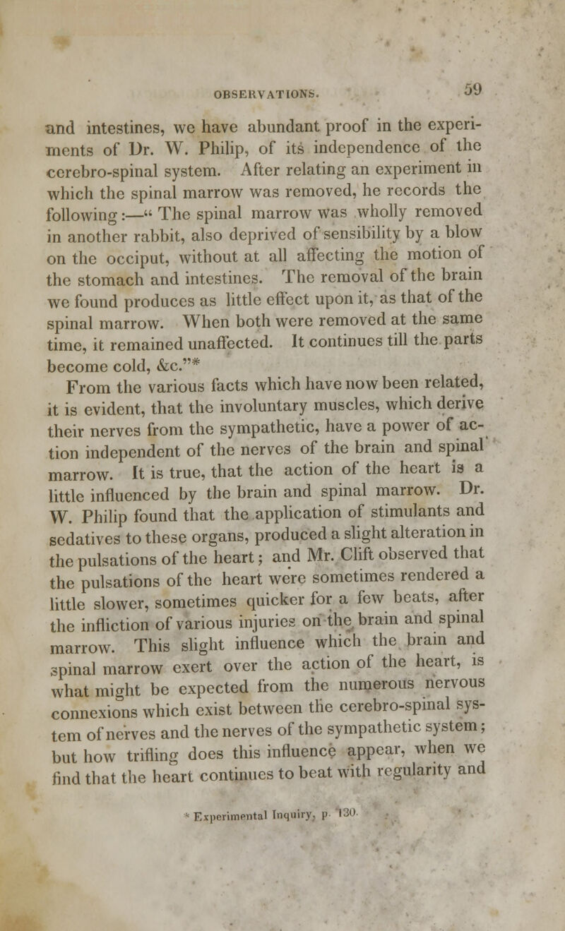 and intestines, we have abundant proof in the experi- ments of Dr. W. Philip, of its independence of the cerebro-spinal system. After relating an experiment in which the spinal marrow was removed, he records the following:— The spinal marrow was wholly removed in another rabbit, also deprived of sensibility by a blow on the occiput, without at all affecting the motion of the stomach and intestines. The removal of the brain we found produces as little effect upon it, as that of the spinal marrow. When both were removed at the same time, it remained unaffected. It continues till the parts become cold, &c.# From the various facts which have now been related, it is evident, that the involuntary muscles, which derive their nerves from the sympathetic, have a power of ac- tion independent of the nerves of the brain and spinal' marrow. It is true, that the action of the heart is a little influenced by the brain and spinal marrow. Dr. W. Philip found that the application of stimulants and sedatives to these organs, produced a slight alteration in the pulsations of the heart; and Mr. Clift observed that the pulsations of the heart were sometimes rendered a little slower, sometimes quicker for a few beats, after the infliction of various injuries on the brain and spinal marrow. This slight influence which the brain and spinal marrow exert over the action of the heart, is what might be expected from the numerous nervous connexions which exist between the cerebro-spinal sys- tem of nerves and the nerves of the sympathetic system; but how trifling does this influence appear, when we find that the heart continues to beat with regularity and Experimental Inquiry, p 130