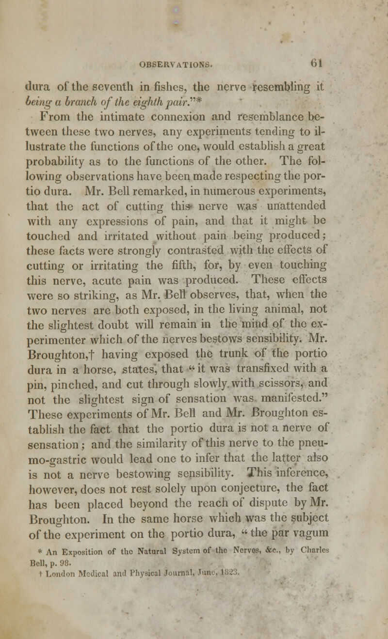 dura of the seventh in fishes, the nerve resembling it being a branch of the eighth pair* From the intimate connexion and resemblance be- tween these two nerves, any experiments tending to il- lustrate the functions of the one, would establish a great probability as to the functions of the other. The fol- lowing observations have been made respecting the por- tio dura. Mr. Bell remarked, in numerous experiments, that the act of cutting this* nerve was unattended with any expressions of pain, and that it might be touched and irritated without pain being produced; these facts were strongly contrasted with the effects of cutting or irritating the fifth, for, by even touching this nerve, acute pain was produced. These efFects were so striking, as Mr. Bell observes, that, when the two nerves are both exposed, in the living animal, not the slightest doubt will remain in the mind of the ex- perimenter which of the nerves bestows sensibility. Mr. Broughton,f having exposed the trunk of the portio dura in a horse, states, that  it was transfixed with a pin, pinched, and cut through slowly, with scissors, and not the slightest sign of sensation was manifested. These experiments of Mr. Bell and Mr. Broughton es- tablish the fact that the portio dura is not a nerve of sensation; and the similarity of this nerve to the pneu- mo-gastric would lead one to infer that the latter also is not a nerve bestowing sensibility. This inference, however, does not rest solely upon conjecture, the fact has been placed beyond the reach of dispute by Mr. Broughton. In the same horse which was the subject of the experiment on the portio dura, the par vagum * An Exposition of the Natural System of the Nerves, &c., by Charles Bell, p. 98. t London Medical and Physical Journal, June, J823.