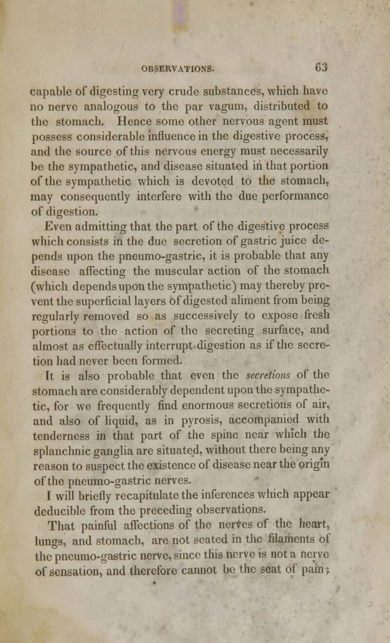 capable of digesting very crude substances, which have no nerve analogous to the par vagum, distributed to the stomach. Hence some other nervous agent must possess considerable influence in the digestive process, and the source of this nervous energy must necessarily be the sympathetic, and disease situated in that portion of the sympathetic which is devoted to the stomach, may consequently interfere with the due performance of digestion. Even admitting that the part of the digestive process which consists in the due secretion of gastric juice de- pends upon the pneumo-gastric, it is probable that any disease affecting the muscular action of the stomach (which depends upon the sympathetic) may thereby pre- vent the superficial layers of digested aliment from being regularly removed so as successively to expose fresh portions to the action of the secreting surface, and almost as effectually interrupt, digestion as if the secre- tion had never been formed. It is also probable that even the secretions of the stomach are considerably dependent upon the sympathe- tic, for we frequently find enormous secretions of air, and also of liquid, as in pyrosis, accompanied with tenderness in that part of the spine near which the splanchnic ganglia are situated, without there being any reason to suspect the existence of disease near the origin of the pneumo-gastric nerves. I will briefly recapitulate the inferences which appear deducible from the preceding observations. That painful affections of the nerves of the heart, lungs, and stomach, are not seated in the filaments of the pneumo-gastric nerve, since this nerve is not a nerve of sensation, and therefore cannot be the seat of pain;