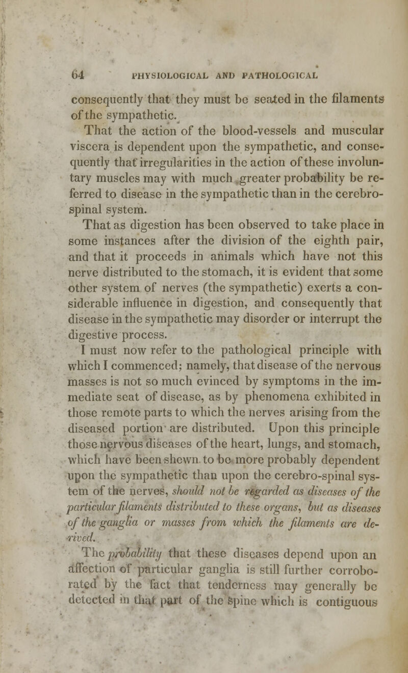 consequently that they must be seated in the filaments of the sympathetic. That the action of the blood-vessels and muscular viscera is dependent upon the sympathetic, and conse- quently that irregularities in the action of these involun- tary muscles may with much .greater probability be re- ferred to disease in the sympathetic than in the cerebro- spinal system. That as digestion has been observed to take place in some instances after the division of the eighth pair, and that it proceeds in animals which have not this nerve distributed to the stomach, it is evident that some other system of nerves (the sympathetic) exerts a con- siderable influence in digestion, and consequently that disease in the sympathetic may disorder or interrupt the digestive process. I must now refer to the pathological principle with which I commenced; namely, that disease of the nervous masses is not so much evinced by symptoms in the im- mediate seat of disease, as by phenomena exhibited in those remote parts to which the nerves arising from the diseased portion are distributed. Upon this principle those nervous diseases of the heart, lungs, and stomach, which have been shewn to bo more probably dependent upon the sympathetic than upon the cerebro-spinal sys- tem of the nerves, should not be regarded as diseases of the particular filaments distributed to these organs, but as diseases of the ganglia or masses from which the filaments are de- rived. The probability that these diseases depend upon an affection of particular ganglia is still further corrobo- rated by the fact that tenderness may generally be detected in that part of the spine which is contiguous