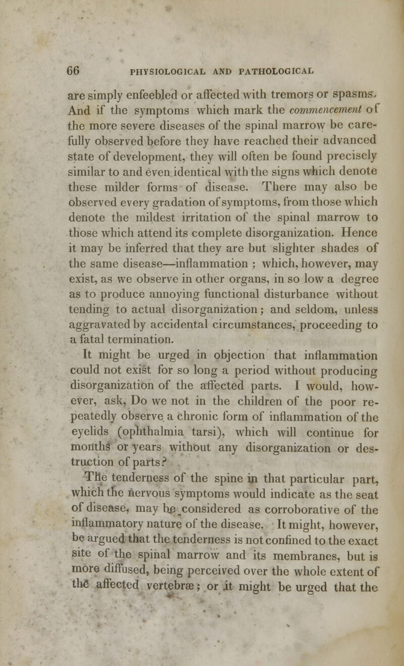 are simply enfeebled or affected with tremors or spasms. And if the symptoms which mark the commencement of the more severe diseases of the spinal marrow be care- fully observed before they have reached their advanced state of development, they will often be found precisely similar to and even identical with the signs which denote these milder forms of disease. There may also be observed every gradation of symptoms, from those which denote the mildest irritation of the spinal marrow to those which attend its complete disorganization. Hence it may be inferred that they are but slighter shades of the same disease—inflammation ; which, however, may exist, as we observe in other organs, in so low a degree as to produce annoying functional disturbance without tending to actual disorganization; and seldom, unless aggravated by accidental circumstances, proceeding to a fatal termination. It might be urged in objection that inflammation could not exist for so long a period without producing disorganization of the affected parts. I would, how- ever, ask, Do we not in the children of the poor re- peatedly observe a chronic form of inflammation of the eyelids (ophthalmia tarsi), which will continue for months or years without any disorganization or des- truction of parts ? The tenderness of the spine in that particular part, which the nervous symptoms would indicate as the seat of disease, may he considered as corroborative of the inflammatory nature of the disease. It might, however, be argued that the tenderness is not confined to the exact site of the spinal marrow and its membranes, but is more diffused, being perceived over the whole extent of tlie affected vertebrae; or it might be urged that the