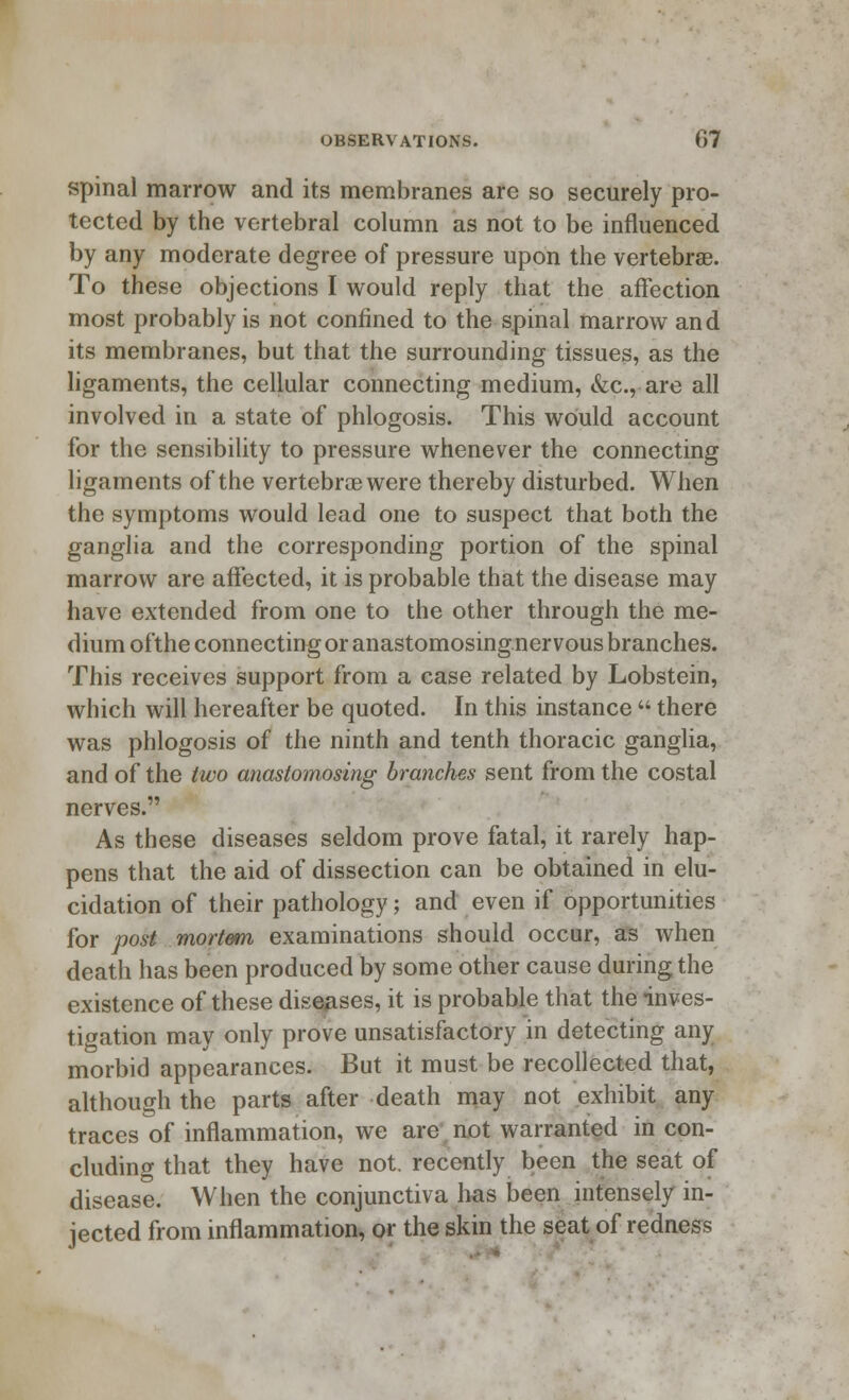 spinal marrow and its membranes are so securely pro- tected by the vertebral column as not to be influenced by any moderate degree of pressure upon the vertebrae. To these objections I would reply that the affection most probably is not confined to the spinal marrow and its membranes, but that the surrounding tissues, as the ligaments, the cellular connecting medium, &c, are all involved in a state of phlogosis. This would account for the sensibility to pressure whenever the connecting ligaments of the vertebrae were thereby disturbed. When the symptoms would lead one to suspect that both the ganglia and the corresponding portion of the spinal marrow are affected, it is probable that the disease may have extended from one to the other through the me- dium ofthe connecting or anastomosingner vous branches. This receives support from a case related by Lobstein, which will hereafter be quoted. In this instance  there was phlogosis of the ninth and tenth thoracic ganglia, and of the two anastomosing branches sent from the costal nerves. As these diseases seldom prove fatal, it rarely hap- pens that the aid of dissection can be obtained in elu- cidation of their pathology; and even if opportunities for post mortem examinations should occur, as when death has been produced by some other cause during the existence of these diseases, it is probable that the inves- tigation may only prove unsatisfactory in detecting any morbid appearances. But it must be recollected that, although the parts after death may not exhibit any traces of inflammation, we are not warranted in con- cluding that they have not. recently been the seat of disease. When the conjunctiva has been intensely in- jected from inflammation, or the skin the seat of redness