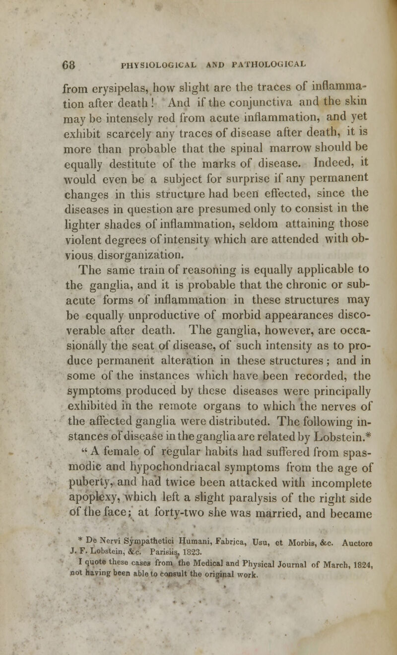 from erysipelas, how slight are the traces of inflamma- tion after death ! And if the conjunctiva and the skin may be intensely red from acute inflammation, and yet exhibit scarcely any traces of disease after death, it is more than probable that the spinal marrow should be equally destitute of the marks of disease. Indeed, it would even be a subject for surprise if any permanent changes in this structure had been effected, since the diseases in question are presumed only to consist in the lighter shades of inflammation, seldom attaining those violent degrees of intensity which are attended with ob- vious disorganization. The same train of reasoning is equally applicable to the ganglia, and it is probable that the chronic or sub- acute forms of inflammation in these structures may be equally unproductive of morbid appearances disco- verable after death. The ganglia, however, are occa- sionally the seat of disease, of such intensity as to pro- duce permanent alteration in these structures; and in some of the instances which have been recorded, the symptoms produced by these diseases were principally exhibited in the remote organs to which the nerves of the affected ganglia were distributed. The following in- stances of disease in the ganglia are related by Lobstein.*  A female of regular habits had suffered from spas- modic and hypochondriacal symptoms from the age of puberty, and ha'd twice been attacked with incomplete apoplexy, which left a slight paralysis of the right side of the face; at forty-two she was married, and became * De Nervi Sympathetic* Humani, Fabrjca, Usu, et Morbis, &c. Auctore J. F. Lobstein, &c; Parisiis, 1823. I quote these cases from the Medical and Physical Journal of March, 1824, not having been able to consult the original work.