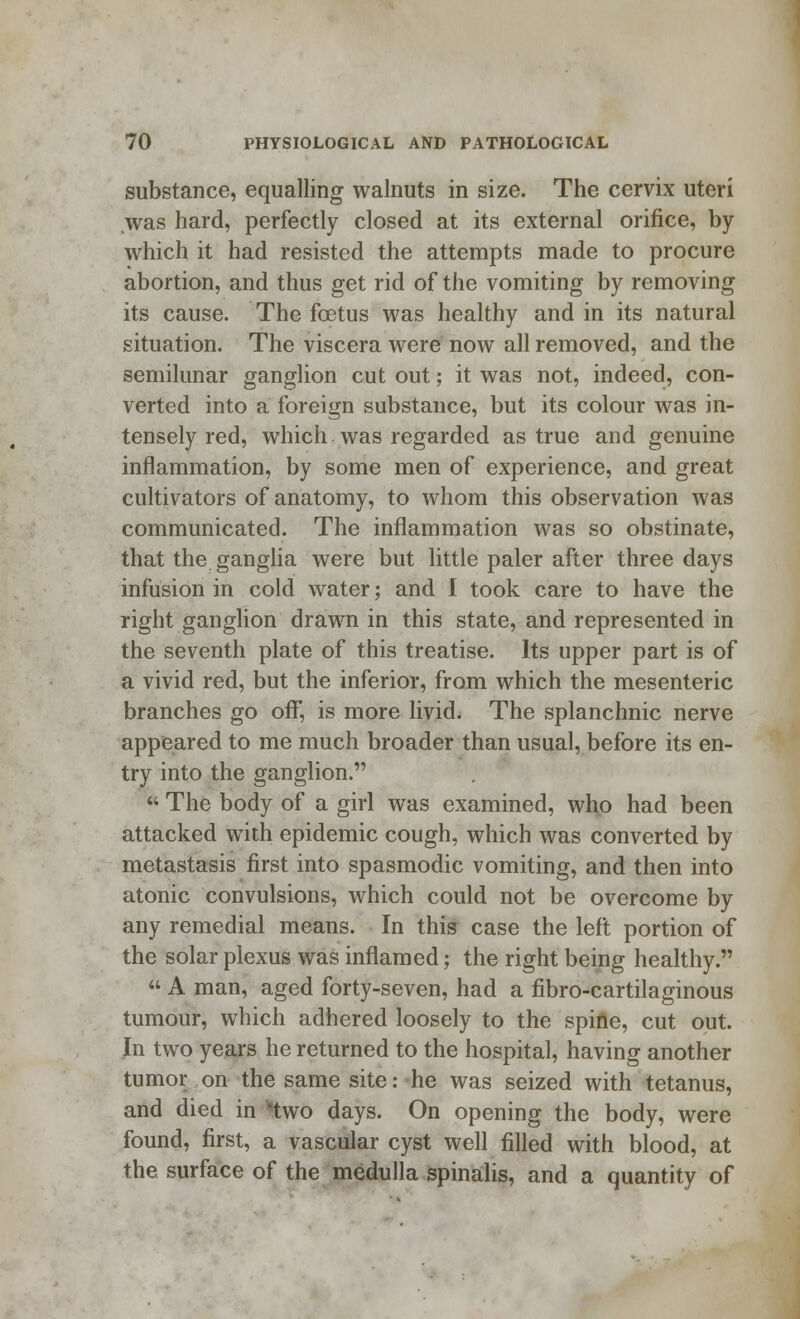 substance, equalling walnuts in size. The cervix uteri was hard, perfectly closed at its external orifice, by which it had resisted the attempts made to procure abortion, and thus get rid of the vomiting by removing its cause. The foetus was healthy and in its natural situation. The viscera were now all removed, and the semilunar ganglion cut out; it was not, indeed, con- verted into a foreign substance, but its colour was in- tensely red, which was regarded as true and genuine inflammation, by some men of experience, and great cultivators of anatomy, to whom this observation was communicated. The inflammation was so obstinate, that the ganglia were but little paler after three days infusion in cold water; and I took care to have the right ganglion drawn in this state, and represented in the seventh plate of this treatise. Its upper part is of a vivid red, but the inferior, from which the mesenteric branches go off, is more livid. The splanchnic nerve appeared to me much broader than usual, before its en- try into the ganglion.  The body of a girl was examined, who had been attacked with epidemic cough, which was converted by metastasis first into spasmodic vomiting, and then into atonic convulsions, which could not be overcome by any remedial means. In this case the left portion of the solar plexus was inflamed; the right being healthy.  A man, aged forty-seven, had a fibro-cartilaginous tumour, which adhered loosely to the spine, cut out. Jn two years he returned to the hospital, having another tumor on the same site: he was seized with tetanus, and died in Hwo days. On opening the body, were found, first, a vascular cyst well filled with blood, at the surface of the medulla spinalis, and a quantity of