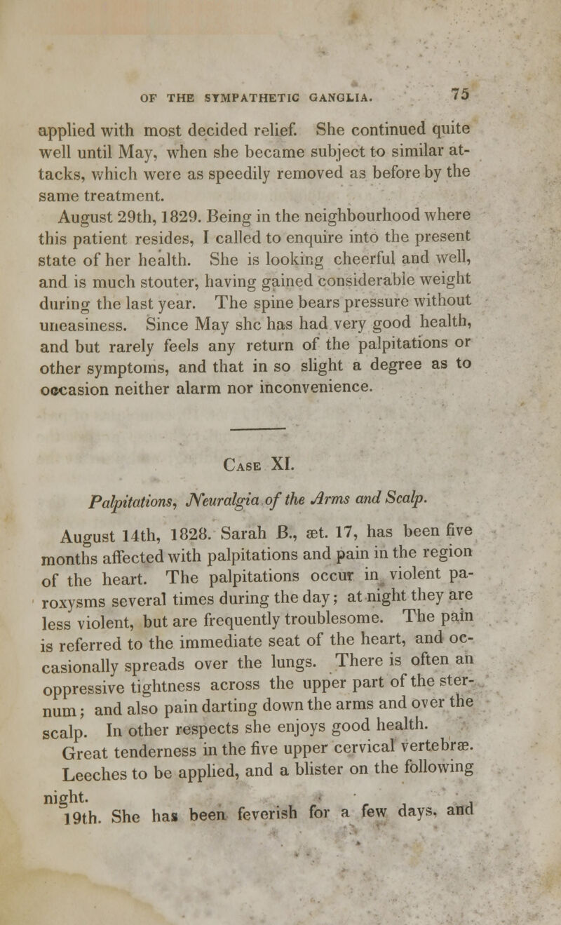 applied with most decided relief. She continued quite well until May, when she became subject to similar at- tacks, which were as speedily removed as before by the same treatment. August 29th, 1829. Being in the neighbourhood where this patient resides, I called to enquire into the present state of her health. She is looking cheerful and well, and is much stouter, having gained considerable weight during the last year. The spine bears pressure without uneasiness. Since May she has had very good health, and but rarely feels any return of the palpitations or other symptoms, and that in so slight a degree as to occasion neither alarm nor inconvenience. Case XI. Palpitations, Neuralgia of the Arms and Scalp. August 14th, 1828. Sarah B., set. 17, has been five months affected with palpitations and pain in the region of the heart. The palpitations occur ins violent pa- roxysms several times during the day; at night they are less violent, but are frequently troublesome. The pain is referred to the immediate seat of the heart, and oc- casionally spreads over the lungs. There is often an oppressive tightness across the upper part of the ster- num ; and also pain darting down the arms and over the scalp. In other respects she enjoys good health. Great tenderness in the five upper cervical vertebrae. Leeches to be applied, and a blister on the following night. • 19th. She has been feverish for a few days, and