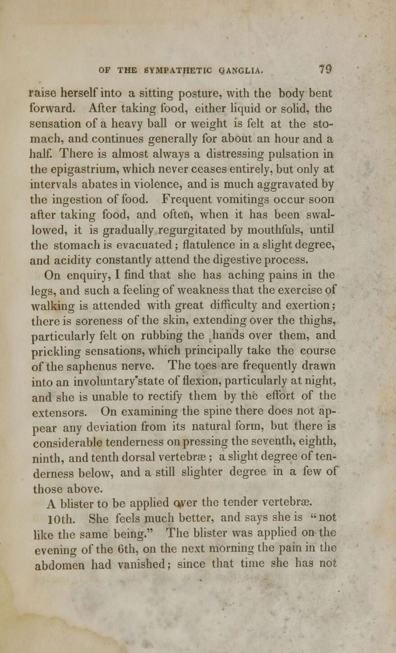 raise herself into a sitting posture, with the body bent forward. After taking food, either liquid or solid, the sensation of a heavy ball or weight is felt at the sto- mach, and continues generally for about an hour and a half. There is almost always a distressing pulsation in the epigastrium, which never ceases entirely, but only at intervals abates in violence, and is much aggravated by the ingestion of food. Frequent vomitings occur soon after taking food, and often, when it has been swal- lowed, it is gradually regurgitated by mouthfuls, until the stomach is evacuated; flatulence in a slight degree, and acidity constantly attend the digestive process. On enquiry, I find that she has aching pains in the legs, and such a feeling of weakness that the exercise of walking is attended with great difficulty and exertion; there is soreness of the skin, extending over the thighs, particularly felt on rubbing the rhands over them, and prickling sensations, which principally take the course of the saphenus nerve. The toes are frequently drawn into an involuntary'state of flexion, particularly at night, and she is unable to rectify them by the effort of the extensors. On examining the spine there does not ap- pear any deviation from its natural form, but there is considerable tenderness on pressing the seventh, eighth, ninth, and tenth dorsal vertebrae; a slight degree of ten- derness below, and a still slighter degree in a few of those above. A blister to be applied aver the tender vertebrae. 10th. She feels much better, and says she is not like the same being. The blister was applied on the evening of the 6th, on the next morning the pain in the abdomen had vanished; since that time she has not