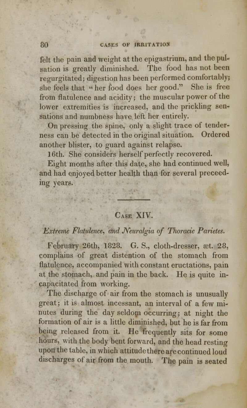 felt the pain and weight at the epigastrium, and the pul- sation is greatly diminished. The food has not been regurgitated; digestion has been performed comfortably; she feels that  her food does her good. She is free from flatulence and acidity; the muscular power of the lower extremities is increased, and the prickling sen- sations and numbness have left her entirely. On pressing the spine, only a slight trace of tender- ness can be detected in the original situation. Ordered another blister, to guard against relapse. 16th. She considers herself perfectly recovered. Eight months after this date,, she had continued well, and had enjoyed better health than for several preceed- ing years. Case XIV. Extreme Flatulence, and Neuralgia of Thoracic Parietes. February 26th, 1828. G. S., cloth-dresser, set. 28, complains of great distention of the stomach from flatulence, accompanied with constant eructations, pain at the stomach, and pain in the back. He is quite in- capacitated from working. The discharge of air from the stomach is unusually great; it is almost incessant, an interval of a few mi- nutes during the day seldom occurring; at night the formation of air is a little diminished, but he is far from being released from it. He frequently sits for some hours, with the body bent forward, and the head resting upon the table, in which attitude there are continued loud discharges of air from the mouth. The pain is seated