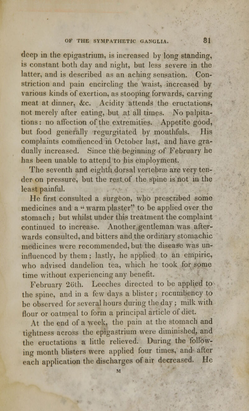 deep in the epigastrium, is increased by long standing, is constant both day and night, but less severe in the latter, and is described as an aching sensation. Con- striction and pain encircling the waist, increased by various kinds of exertion, as stooping forwards, carving meat at dinner, &c. Acidity attends the eructations, not merely after eating, but at all times. No palpita- tions: no affection of the extremities. Appetite good, but food generally regurgitated by mouthfuls. His complaints commenced in October last, and have gra- dually increased. Since the beginning of February he has been unable to attend to his employment. The seventh and eighth dorsal vertebrae are very ten- der on pressure, but the rest of the spine is not in the least painful. He first consulted a surgeon, who prescribed some medicines and a  warm plaster to be applied over the stomach; but whilst under this treatment the complaint continued to increase. Another gentleman was after- wards consulted, and bitters and the ordinary stomachic medicines were recommended, but the disease was un- influenced by them; lastly, he applied to an empiric, who advised dandelion tea, which he took for some time without experiencing any benefit. February 20th. Leeches directed to be applied to the spine, and in a few days a blister; recumbency to be observed for several hours during the day; milk with flour or oatmeal to form a principal article of diet. At the end of a week, the pain at the stomach and tightness across the epigastrium were diminished, and the eructations a little relieved. During the follow- ing month blisters were applied four times, and after each application the discharges of air decreased. He