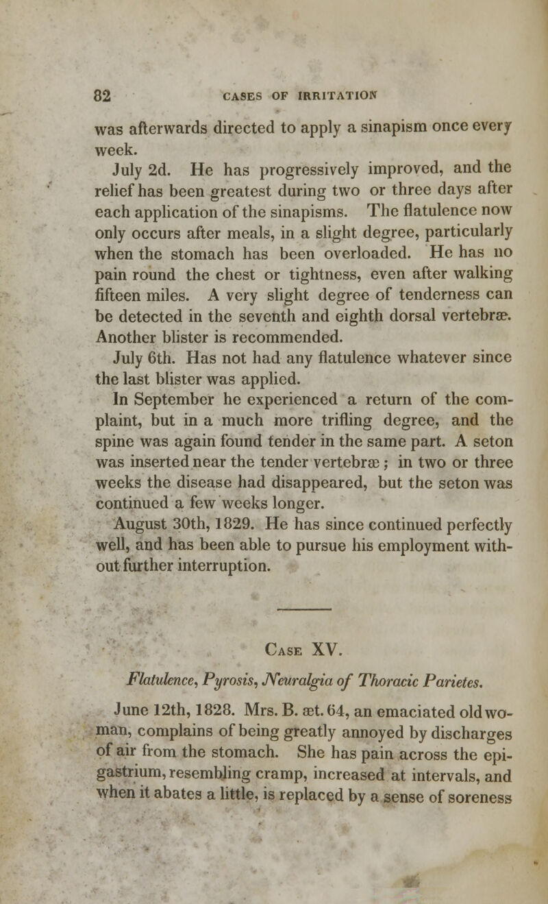 was afterwards directed to apply a sinapism once every week. July 2d. He has progressively improved, and the relief has been greatest during two or three days after each application of the sinapisms. The flatulence now only occurs after meals, in a slight degree, particularly when the stomach has been overloaded. He has no pain round the chest or tightness, even after walking fifteen miles. A very slight degree of tenderness can be detected in the seventh and eighth dorsal vertebra?. Another blister is recommended. July 6th. Has not had any flatulence whatever since the last blister was applied. In September he experienced a return of the com- plaint, but in a much more trifling degree, and the spine was again found tender in the same part. A seton was inserted near the tender vertebrse; in two or three weeks the disease had disappeared, but the seton was continued a few weeks longer. August 30th, 1829. He has since continued perfectly well, and has been able to pursue his employment with- out further interruption. Case XV. Flatulence, Pyrosis, Neuralgia of Thoracic Parietes. June 12th, 1828. Mrs. B. aet. 64, an emaciated old wo- man, complains of being greatly annoyed by discharges of air from the stomach. She has pain across the epi- gastrium, resembling cramp, increased at intervals, and when it abates a little, is replaced by a sense of soreness