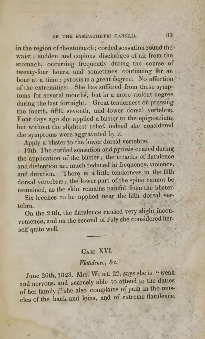 in the region of the stomach; corded sensation round the waist; sudden and copious discharges of air from the stomach, occurring frequently during the course of twenty-four hours, and sometimes continuing fbr an hour at a time; pyrosis in a great degree. No affection of the extremities. She has suffered from these symp- toms for several months, but in a more violent degree during the last fortnight. Great tenderness on pressing the fourth, fifth, seventh, and lower dorsal vertebrae. Four days ago she applied a blister to the epigastrium, but without the slightest relief, indeed she considered the symptoms were aggravated by it. Apply a blister to the lower dorsal vertebra?. 19th. The corded sensation and pyrosis ceased during the application of the blister; the attacks of flatulence and distention are much reduced in frequency, violence, and duration. There is a little tenderness in the fifth dorsal vertebrae; the lower part of the spine cannot be examined, as the skin remains painful from the blister. Six leeches to be applied near the fifth dorsal ver- On the 24th, the flatulence caused very slight incon- venience, and on the second of July she considered her- self quite well. Case XVI. Flatulence, 8{c. June 26th, 1828. Mrs. W. set. 22, says she is weak and nervous, and scarcely able to attend to the duties of her family; she also complains of pain in the mus- cles of the back and loins, and of extreme flatulence.