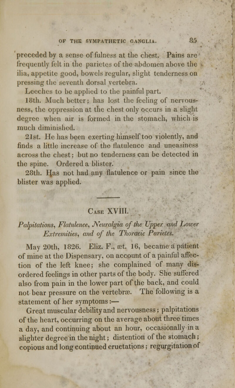 preceded by a sense of fulness at the chest. Pains are! frequently felt in the parietes of the abdomen above the ilia, appetite good, bowels regular, slight tenderness on pressing the seventh dorsal vertebra. Leeches to be applied to the painful part. 18th. Much better; has lost the feeling of nervous- ness, the oppression at the chest only occurs in a slight degree when air is formed in the stomach, which is much diminished. 21st. He has been exerting himself too violently, and finds a little increase of the flatulence and uneasiness across the chest; but no tenderness can be detected in the spine. Ordered a blister. 28th. I^as not had any flatulence or pain since the blister was applied. Case XVIII. Palpitations, Flatulence, Neuralgia of the Upper and Lower Extremities, and of the Thoracic Parietes. May 20th, 1826. Eliz. F., set. 16, became a patient of mine at the Dispensary, on account of a painful affec- tion of the left knee; she complained of many dis- ordered feelings in other parts of the body. She suffered also from pain in the lower part of the back, and could not bear pressure on the vertebrae. The following is a statement of her symptoms:— Great muscular debility and nervousness; palpitations of the heart, occurring on the average about three times a day, and continuing about an hour, occasionally in a slighter degree in the night; distention of the stomach; copious and long continued eructations; regurgitation of