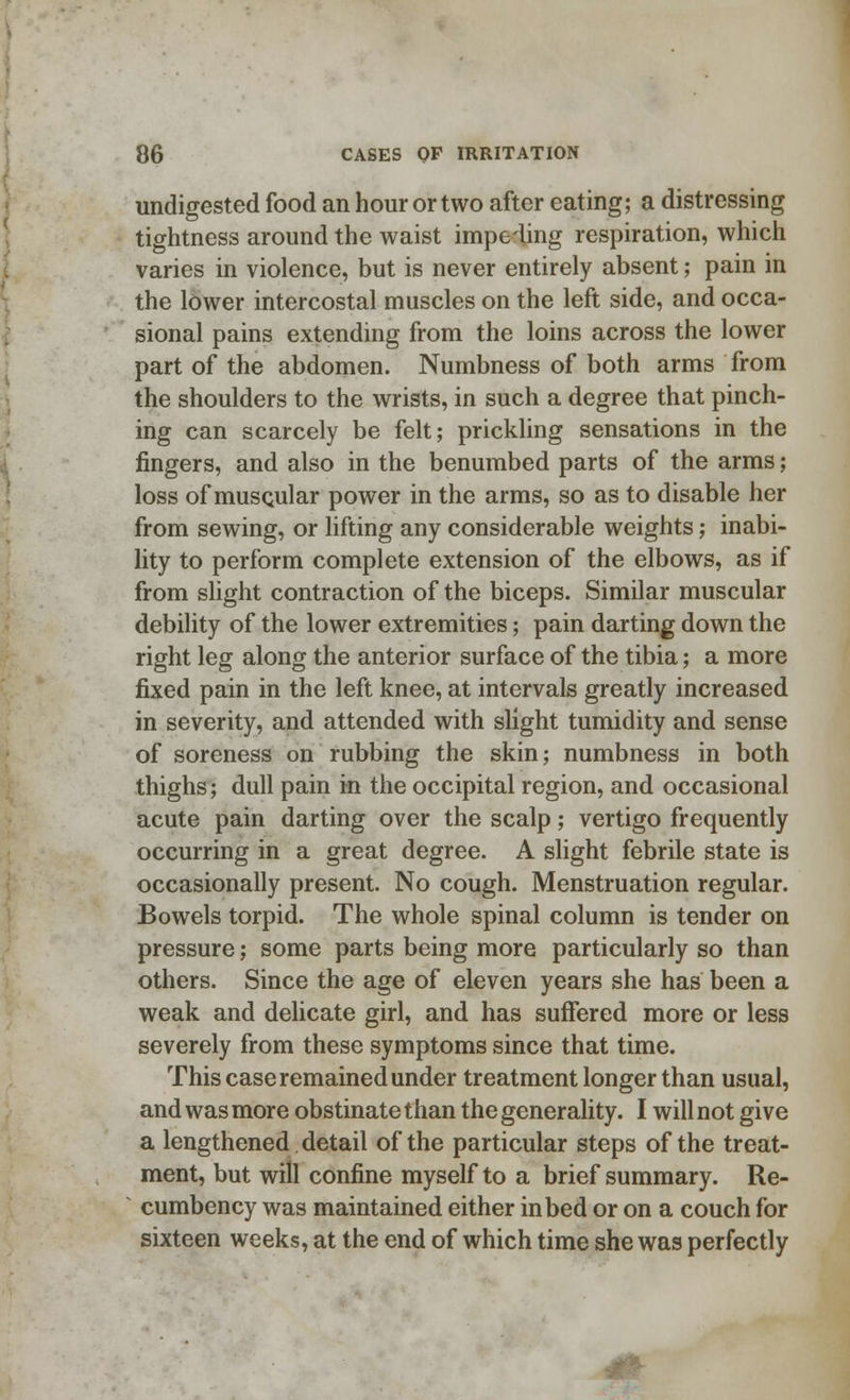 undigested food an hour or two after eating; a distressing tightness around the waist impeding respiration, which varies in violence, but is never entirely absent; pain in the lower intercostal muscles on the left side, and occa- sional pains extending from the loins across the lower part of the abdomen. Numbness of both arms from the shoulders to the wrists, in such a degree that pinch- ing can scarcely be felt; prickling sensations in the fingers, and also in the benumbed parts of the arms ; loss of musQular power in the arms, so as to disable her from sewing, or lifting any considerable weights; inabi- lity to perform complete extension of the elbows, as if from slight contraction of the biceps. Similar muscular debility of the lower extremities; pain darting down the right leg along the anterior surface of the tibia; a more fixed pain in the left knee, at intervals greatly increased in severity, and attended with slight tumidity and sense of soreness on rubbing the skin; numbness in both thighs; dull pain in the occipital region, and occasional acute pain darting over the scalp; vertigo frequently occurring in a great degree. A slight febrile state is occasionally present. No cough. Menstruation regular. Bowels torpid. The whole spinal column is tender on pressure; some parts being more particularly so than others. Since the age of eleven years she has been a weak and delicate girl, and has suffered more or less severely from these symptoms since that time. This case remained under treatment longer than usual, and was more obstinate than the generality. I will not give a lengthened detail of the particular steps of the treat- ment, but will confine myself to a brief summary. Re- cumbency was maintained either in bed or on a couch for sixteen weeks, at the end of which time she was perfectly