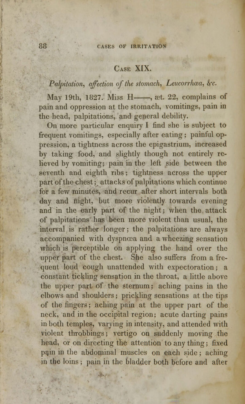 Case XIX. Palpitation, affection of the stomach, Leucorrhcea, fyc. May 19th, 1827. Miss H , set. 22, complains of pain and oppression at the stomach, vomitings, pain in the head, palpitations, and general debility. On more particular enquiry I find she is subject to frequent vomitings, especially after eating; painful op- pression, a tightness across the epigastrium, increased by taking food, and slightly though not entirely re- lieved by vomiting; pain in the left side between the seventh and eighth ribs; tightness across the upper part of the chest; attacks of palpitations which continue for a few minutes^ and recur after short intervals both day and night, but more violently towards evening and in the early part of the night; when the attack of palpitations has been more violent than usual, the interval is rather longer; the palpitations are always accompanied with dyspnoea and a wheezing sensation which is perceptible on applying the hand over the upper part of the chest. She also suffers from a fre- quent loud cough unattended with expectoration; a constant tickling sensation in the throat, a little above the upper part of the sternum; aching pains in the elbows and shoulders; prickling sensations at the tips of the fingers; aching pain at the upper part of the neck, and in the occipital region; acute darting pains in both temples, varying in intensity, and attended with violent throbbings; vertigo on suddenly moving the head, or on directing the attention to any thing; fixed pain in the abdominal muscles on each side; aching in the loins ; pain in the bladder both before and after