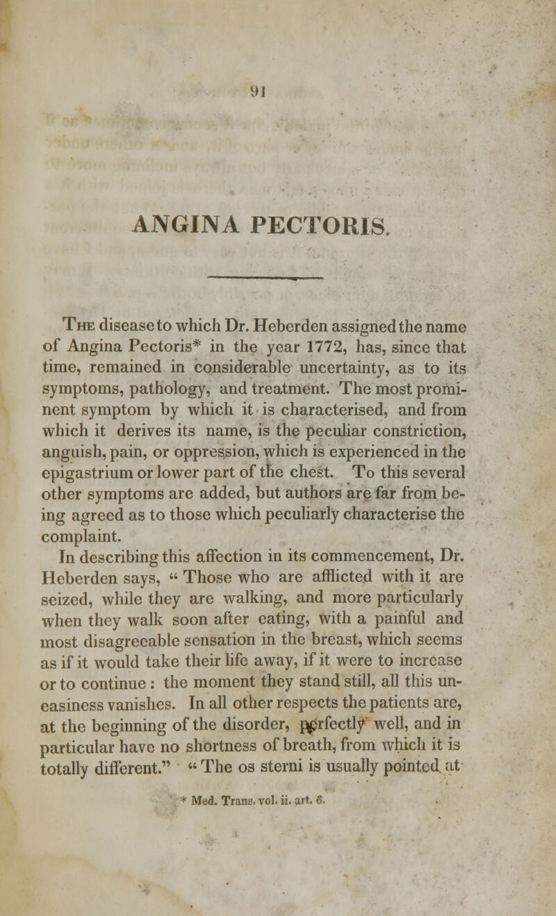 ANGINA PECTORIS. The disease to which Dr. Heberden assigned the name of Angina Pectoris* in the year 1772, has, since that time, remained in considerable uncertainty, as to its symptoms, pathology, and treatment. The most promi- nent symptom by which it is characterised, and from which it derives its name, is the peculiar constriction, anguish, pain, or oppression, which is experienced in the epigastrium or lower part of the chest. To this several other symptoms are added, but authors are far from be- ing agreed as to those which peculiarly characterise the complaint. In describing this affection in its commencement, Dr. Heberden says,  Those who are afflicted with it are seized, while they are walking, and more particularly when they walk soon after eating, with a painful and most disagreeable sensation in the breast, which seems as if it would take their life away, if it were to increase or to continue : the moment they stand still, all this un- easiness vanishes. In all other respects the patients are, at the beginning of the disorder, ^prfectly well, and in particular have no shortness of breath, from which it is totally different.  The os sterni is usually pointed at * Med. Trans, vol. ii. art. 6.