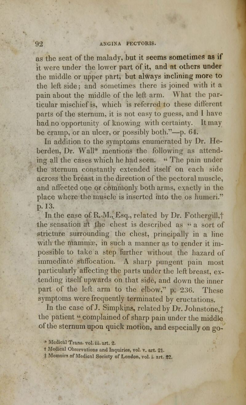 as the seat of the malady, but it seems sometimes as if it were under the lower part of it, and at others under the middle or upper part, but always inclining more to the left side; and sometimes there is joined with it a pain about the middle of the left arm. What the par- ticular mischief is, which is referred to these different parts of the sternum, it is not easy to guess, and I have had no opportunity of knowing with certainty. It may be cramp, or an ulcer, or possibly both.—p. 64. In addition to the symptoms enumerated by Dr. He- berden, Dr. Wall* mentions the following as attend- ing all the cases which he had seen.  The pain under the sternum constantly extended itself on each side across the breast in the direction of the pectoral muscle, and affected one or commonly both arms, exactly in the place where the muscle is inserted into the os humeri. p. 13. In the case of RM., Esq., related by Dr. Fothergill,t the sensation at the chest is described as  a sort of stricture surrounding the chest, principally in a line with the mammae, in such a manner as to render it im- possible to take a step further without the hazard of immediate suffocation. A sharp pungent pain most particularly affecting the parts under the left breast, ex- tending itself upwards on that side, and down the inner part of the left arm to the elbow, p. 236. These symptoms were frequently terminated by eructations. In the case of J. Simpkins, related by Dr. Johnstone,! the patient  complained of sharp pain under the middle of the sternum upon quick motion, and especially on go- * Medical Trans, vol. iii. art. 2. t Medical Observations and Inquiries, vol. v. art. 21. $ Memoirs of Medical Society of London, vol. i. art. J2.