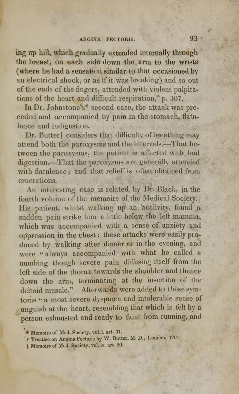 ing up hill, which gradually extended internally through ' the breast, on each side down the arm to the wrists (where he had a sensation similar to that occasioned by an electrical shock, or as if it was breaking) and so out of the ends of the ringers, attended with violent palpita- tions of the heart and difficult respiration, p. 307. In Dr. Johnstone's* second case, the attack was pre- ceded and accompanied by pain in the stomach, flatu- lence and indigestion. Dr. Buttert considers that difficulty of breathing may attend both the paroxysms and the intervals.—That be- tween the paroxysms, the patient is affected with bad digestion.—That the paroxysms are generally attended with flatulence; and that relief is often obtained from eructations. An interesting case is related by Dr. Black, in the fourth volume of the memoirs of the Medical Society.^ His patient, whilst walking up an acclivity, found a sudden pain strike him a little below the left mamma, which was accompanied with a sense of anxiety and oppression in the chest: these attacks were easily pro- duced by walking after dinner or in the evening, and were always accompanied with what he called a numbing though severe pain diffusing itself from the left side of the thorax towards the shoulder and thence down the arm, terminating at the insertion of the deltoid muscle. Afterwards were added to these sym- toms  a most severe dyspnoea and intolerable sense of ■■• anguish at the heart, resembling that which is felt by a person exhausted and ready to faint from running, and ■* Memoirs of Med. Society, vol. i. art. 31. t Treatise on Angina Pectoris by W. Butter, M. D., London, 1791. J Memoirs of Med. Society, vol. iv. art. 20.