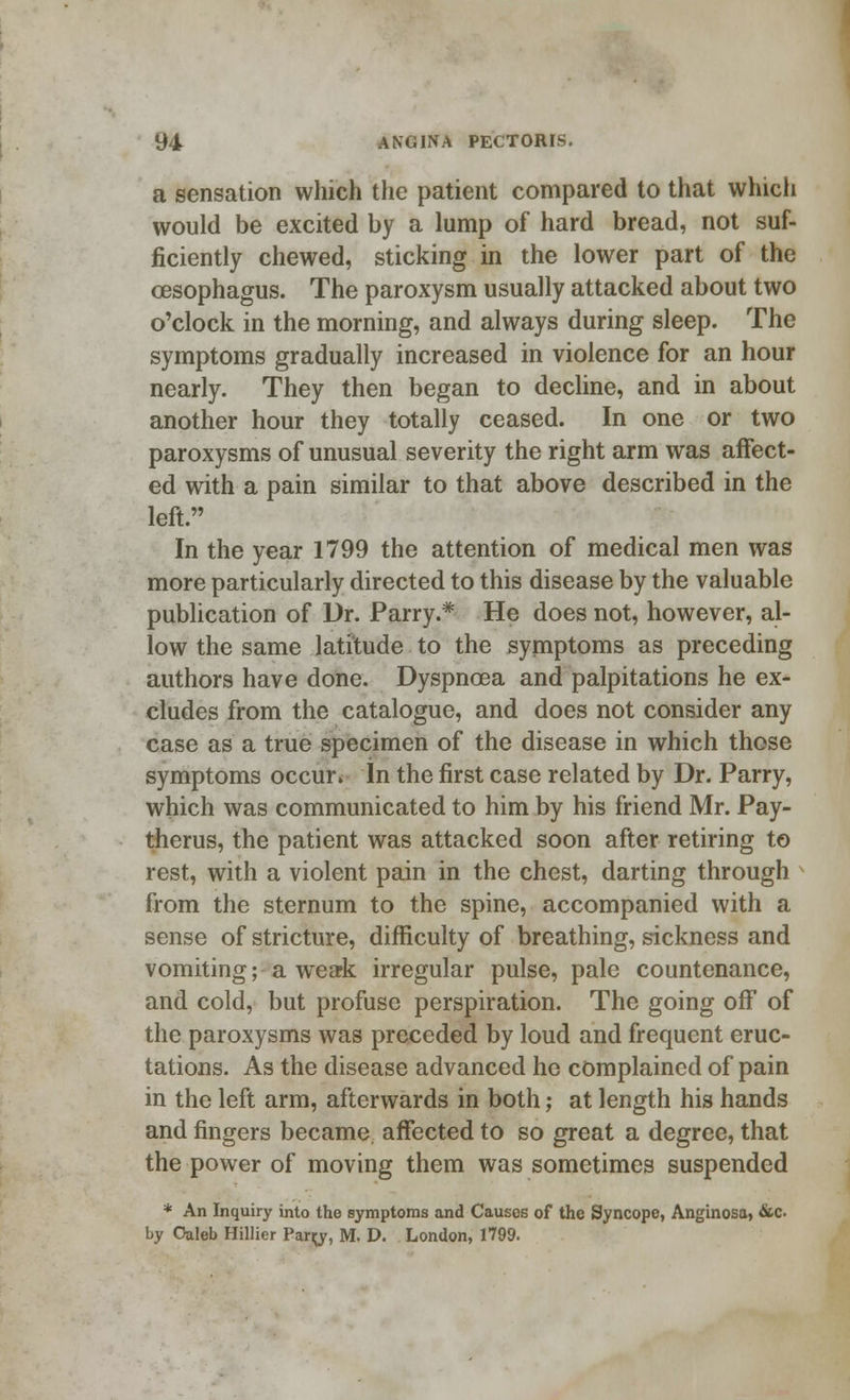 a sensation which the patient compared to that which would be excited by a lump of hard bread, not suf- ficiently chewed, sticking in the lower part of the oesophagus. The paroxysm usually attacked about two o'clock in the morning, and always during sleep. The symptoms gradually increased in violence for an hour nearly. They then began to decline, and in about another hour they totally ceased. In one or two paroxysms of unusual severity the right arm was affect- ed with a pain similar to that above described in the left. In the year 1799 the attention of medical men was more particularly directed to this disease by the valuable publication of Dr. Parry.* He does not, however, al- low the same latitude to the symptoms as preceding authors have done. Dyspncea and palpitations he ex- cludes from the catalogue, and does not consider any case as a true specimen of the disease in which those symptoms occur. In the first case related by Dr. Parry, which was communicated to him by his friend Mr. Pay- therus, the patient was attacked soon after retiring to rest, with a violent pain in the chest, darting through from the sternum to the spine, accompanied with a sense of stricture, difficulty of breathing, sickness and vomiting; a weak irregular pulse, pale countenance, and cold, but profuse perspiration. The going off of the paroxysms was preceded by loud and frequent eruc- tations. As the disease advanced he complained of pain in the left arm, afterwards in both; at length his hands and fingers became affected to so great a degree, that the power of moving them was sometimes suspended * An Inquiry into the symptoms and Causos of the Syncope, Anginosa, &c by Caleb Hillier Parrj, M. D. London, 1799.