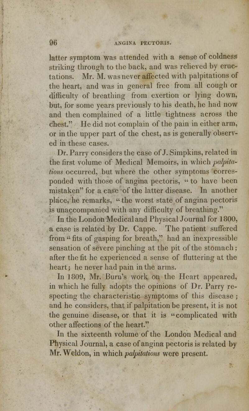 latter symptom was attended with a sense of coldness striking through to the back, and was relieved by eruc- tations. Mr. M. was never affected with palpitations of the heart, and was in general free from all cough or difficulty of breathing from exertion or lying down, but, for some years previously to his death, he had now and then complained of a little tightness across the chest. He did not complain of the pain in either arm, or in the upper part of the chest, as is generally observ- ed in these cases. Dr. Parry considers the case of J. Simpkins, related in the first volume of Medical Memoirs, in which palpita- tions occurred, but where the other symptoms corres- ponded with those of angina pectoris,  to have been mistaken for a case of the latter disease. In another place, he remarks, the worst state of angina pectoris is unaccompanied with any difficulty of breathing. In the London Medical and Physical Journal for 1800, a case is related by Dr. Cappe. The patient suffered from  fits of gasping for breath, had an inexpressible sensation of severe pinching at the pit of the stomach; after the fit he experienced a sense of fluttering at the heart; he never had pain in the arms. In 1809, Mr. Burn's work on the Heart appeared, in which he fully adopts the opinions of Dr. Parry re- specting the characteristic symptoms of this disease ; and he considers, that if palpitation be present, it is not the genuine disease, or that it is  complicated with other affections of the heart. In the sixteenth volume of the London Medical and Physical Journal, a case of angina pectoris is related by Mr. Weldon, in which palpitations were present.