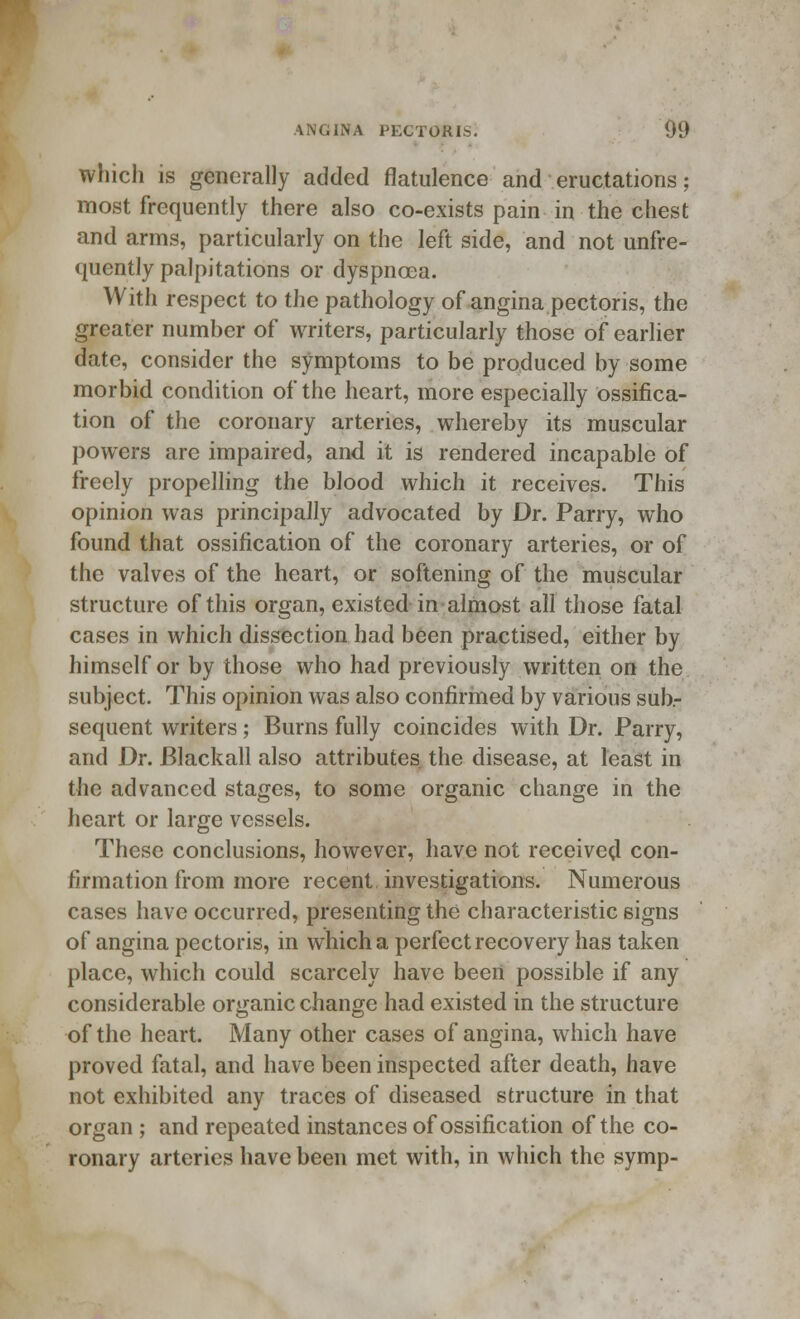 which is generally added flatulence and eructations; most frequently there also co-exists pain in the chest and arms, particularly on the left side, and not unfre- quently palpitations or dyspnoea. With respect to the pathology of angina pectoris, the greater number of writers, particularly those of earlier date, consider the symptoms to be produced by some morbid condition of the heart, more especially ossifica- tion of the coronary arteries, whereby its muscular powers are impaired, and it is rendered incapable of freely propelling the blood which it receives. This opinion was principally advocated by Dr. Parry, who found that ossification of the coronary arteries, or of the valves of the heart, or softening of the muscular structure of this organ, existed in almost all those fatal cases in which dissection had been practised, either by himself or by those who had previously written on the subject. This opinion was also confirmed by various sub- sequent writers; Burns fully coincides with Dr. Parry, and Dr. Blackall also attributes the disease, at least in the advanced stages, to some organic change in the heart or large vessels. These conclusions, however, have not received con- firmation from more recent, investigations. Numerous cases have occurred, presenting the characteristic signs of angina pectoris, in which a perfect recovery has taken place, which could scarcely have been possible if any considerable organic change had existed in the structure of the heart. Many other cases of angina, which have proved fatal, and have been inspected after death, have not exhibited any traces of diseased structure in that organ ; and repeated instances of ossification of the co- ronary arteries have been met with, in which the symp-