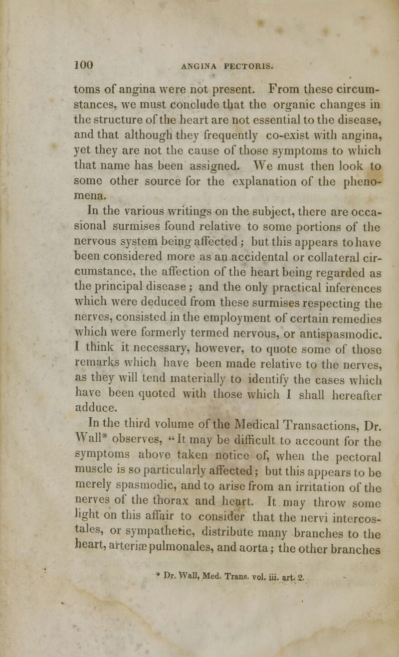 toms of angina were not present. From these circum- stances, we must conclude that the organic changes in the structure of the heart are not essential to the disease, and that although they frequently co-exist with angina, yet they are not the cause of those symptoms to which that name has been assigned. We must then look to some other source for the explanation of the pheno- mena. In the various writings on the subject, there are occa- sional surmises found relative to some portions of the nervous system being affected ; but this appears to have been considered more as an accidental or collateral cir- cumstance, the affection of the heart being regarded as the principal disease ; and the only practical inferences which were deduced from these surmises respecting the nerves, consisted in the employment of certain remedies which were formerly termed nervous, or antispasmodic. I think it necessary, however, to quote some of those remarks which have been made relative to the nerves, as they will tend materially to identify the cases which have been quoted with those which I shall hereafter adduce. In the third volume of the Medical Transactions, Dr. Wall* observes,  It may be difficult to account for the symptoms above taken notice of, when the pectoral muscle is so particularly affected; but this appears to be merely spasmodic, and to arise from an irritation of the nerves of the thorax and heart. It may throw some light on this affair to consider that the nervi intercos- tales, or sympathetic, distribute many branches to the heart, arterioepulmonales, and aorta; the other branches * Dr. Wall, Med. Trans, vol. iii. art. 2.