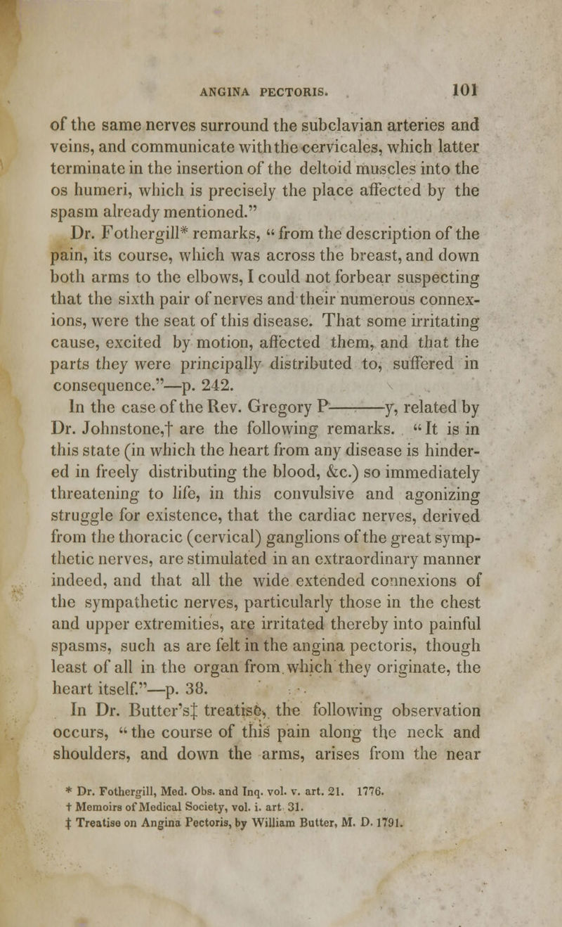 of the same nerves surround the subclavian arteries and veins, and communicate with the cervicales, which latter terminate in the insertion of the deltoid muscles into the os humeri, which is precisely the place affected by the spasm already mentioned. Dr. Fothergill* remarks,  from the description of the pain, its course, which was across the breast, and down both arms to the elbows, I could not forbear suspecting that the sixth pair of nerves and their numerous connex- ions, were the seat of this disease. That some irritating cause, excited by motion, affected them, and that the parts they were principally distributed to, suffered in consequence.—p. 242. In the case of the Rev. Gregory P— y, related by Dr. Johnstone,t are the following remarks.  It is in this state (in which the heart from any disease is hinder- ed in freely distributing the blood, &c.) so immediately threatening to life, in this convulsive and agonizing struggle for existence, that the cardiac nerves, derived from the thoracic (cervical) ganglions of the great symp- thetic nerves, are stimulated in an extraordinary manner indeed, and that all the wide extended connexions of the sympathetic nerves, particularly those in the chest and upper extremities, are irritated thereby into painful spasms, such as are felt in the angina pectoris, though least of all in the organ from, which they originate, the heart itself.—p. 38. In Dr. Butter's J treatise., the following observation occurs,  the course of this pain along the neck and shoulders, and down the arms, arises from the near * Dr. Fothergill, Med. Obs. and Tnq. vol. v. art. 21. 1776. t Memoirs of Medical Society, vol. i. art 31. X Treatise on Angina Pectoris, by William Butter, M. D. 1791.