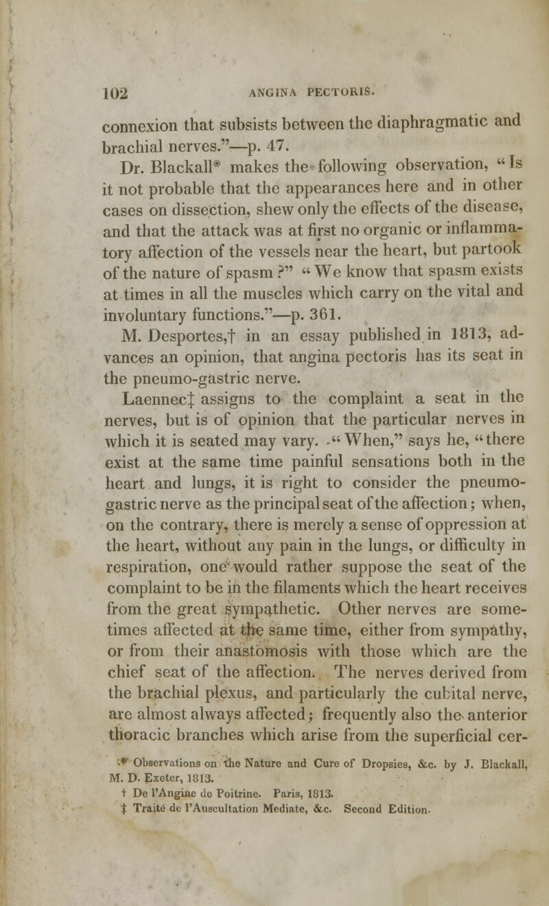 connexion that subsists between the diaphragmatic and brachial nerves.—p. 47. Dr. Blackall* makes the-following observation, Is it not probable that the appearances here and in other cases on dissection, shew only the effects of the disease, and that the attack was at first no organic or inflamma- tory affection of the vessels near the heart, but partook of the nature of spasm ?  We know that spasm exists at times in all the muscles which carry on the vital and involuntary functions.—p. 361. M. Desportes,t in an essay published in 1813, ad- vances an opinion, that angina pectoris has its seat in the pneumo-gastric nerve. LaennecJ assigns to the complaint a seat in the nerves, but is of opinion that the particular nerves in which it is seated may vary. .When, says he, there exist at the same time painful sensations both in the heart and lungs, it is right to consider the pneumo- gastric nerve as the principal seat of the affection; when, on the contrary, there is merely a sense of oppression at the heart, without any pain in the lungs, or difficulty in respiration, one would rather suppose the seat of the complaint to be in the filaments which the heart receives from the great sympathetic. Other nerves are some- times affected at the same time, either from sympathy, or from their anastomosis with those which are the chief seat of the affection. The nerves derived from the brachial plexus, and particularly the cubital nerve, are almost always affected; frequently also the anterior thoracic branches which arise from the superficial cer- •*■ Observations on tho Nature and Cure of Dropsies, &c. by J. Blackall, M. D. Exeter, 1813. + De l'Angine do Poitrine. Paris, 1813. $ Traite de l'Auscultation Mediate, &c. Second Edition.
