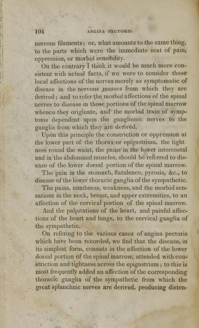 nervous filaments; or, what amounts to the same thing, to the parts which were the immediate seat of pain, oppression, or morbid sensibility. On the contrary I think it would be much more con- sistent with actual facts, if we were to consider these local affections of the nerves merely as symptomatic of disease in the nervous masses from which they are derived; -and to refer the morbid affections of the spinal nerves to disease in those portions of the spinal marrow whence they originate, and the morbid train of symp- toms dependent upon the ganglionic nerves to the ganglia from which they are derived. Upon this principle the constriction or oppression at the lower part of the thorax or epigastrium, the tight ness round the waist, the pains in the lower intercostal and in the abdominal muscles, should be referred to dis- ease of the lower dorsal portion of the spinal marrow. The pain in the stomach, flatulence, pyrosis, &c, to disease of the lower thoracic ganglia of the sympathetic. The pains, numbness, weakness, and the morbid sen- sations in the neck, breast, and upper extremities, to an affection of the cervical portion of the spinal marrow. And the palpitations of the heart, and painful affec- tions of the heart and lungs, to the cervical ganglia of the sympathetic. On refering to the various cases of angina pectoris which have been recorded, we find that the disease, in its simplest form, consists in the affection of the lower dorsal portion of the spinal marrow, attended with con- striction and tightness across the epigastrium; to this is most frequently added an affection of the corresponding thoracic ganglia of the sympathetic from which the great splanchnic nerves are derived, producing disten-